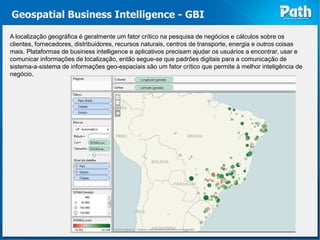 Geospatial Business Intelligence - GBI

A localização geográfica é geralmente um fator crítico na pesquisa de negócios e cálculos sobre os
clientes, fornecedores, distribuidores, recursos naturais, centros de transporte, energia e outros coisas
mais. Plataformas de business intelligence e aplicativos precisam ajudar os usuários a encontrar, usar e
comunicar informações de localização, então segue-se que padrões digitais para a comunicação de
sistema-a-sistema de informações geo-espaciais são um fator crítico que permite à melhor inteligência de
negócio.
 
