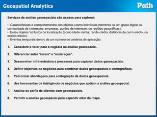 Geospatial Analytics

 Serviços de análise geoespaciais são usados ​para explorar:

 • Características e comportamentos dos objetos (como indivíduos,membros de um grupo lógico ou
 comunidade de interesses, empresas, pontos de interesse, ou regiões geográficas).
 • Estes objetos 'atributos de localização (como idade média, renda média, distância de carro médio, ou
 ensino médio).
 • Eventos temporais dentro de um número de cenários de aplicação.

 1.   Considere o valor para o negócio na análise geoespacial.

 2.   Diferenciar entre "locais" e "endereços".

 3.   Desenvolver infra-estrutura e processos para capturar dados geoespaciais.

 4.   Definir objetivos de negócios para combinar dados geoespaciais e demográficas.

 5.   Padronizar abordagens para a integração de dados geoespaciais.

 6.   Use ferramentas de inteligência de negócios que apóiam a análise geoespacial.

 7.   Analise os perfis de clientes com geoespaciais.

 8.   Permitir a análise geoespacial para expandir além do mapa
 