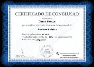 DATA
SCIENCE
ACADEMY
Com carga horária de
Tendo alcançado a média de de aproveitamento.
Concluído em
__________________________
Tiago Pereira
CEO da Data Science Academy
CERTIFICADO DE CONCLUSÃO
é conferido a
por completar com êxito o curso de formação on-line
www.datascienceacademy.com.br
Lorem ipsum
12 Apr 2020
5e931654e32fc3237b35b937
https://mycourse.app/n4C1iEQEbvbwqpYK6
Gesse Santos
Business Analytics
64 horas
86%
 