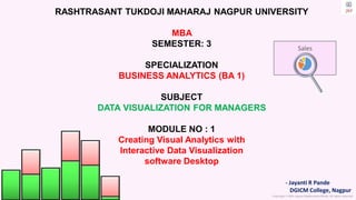 Copyright © 2023 Jayanti Rajdevendra Pande. All rights reserved.
- Jayanti R Pande
DGICM College, Nagpur
Sales
RASHTRASANT TUKDOJI MAHARAJ NAGPUR UNIVERSITY
MBA
SEMESTER: 3
SPECIALIZATION
BUSINESS ANALYTICS (BA 1)
SUBJECT
DATA VISUALIZATION FOR MANAGERS
MODULE NO : 1
Creating Visual Analytics with
Interactive Data Visualization
software Desktop
 