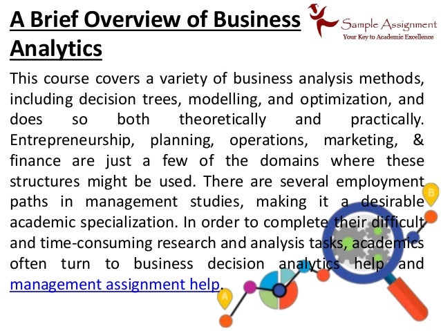 A Brief Overview of Business
Analytics
This course covers a variety of business analysis methods,
including decision trees, modelling, and optimization, and
does so both theoretically and practically.
Entrepreneurship, planning, operations, marketing, &
finance are just a few of the domains where these
structures might be used. There are several employment
paths in management studies, making it a desirable
academic specialization. In order to complete their difficult
and time-consuming research and analysis tasks, academics
often turn to business decision analytics help and
management assignment help.
 