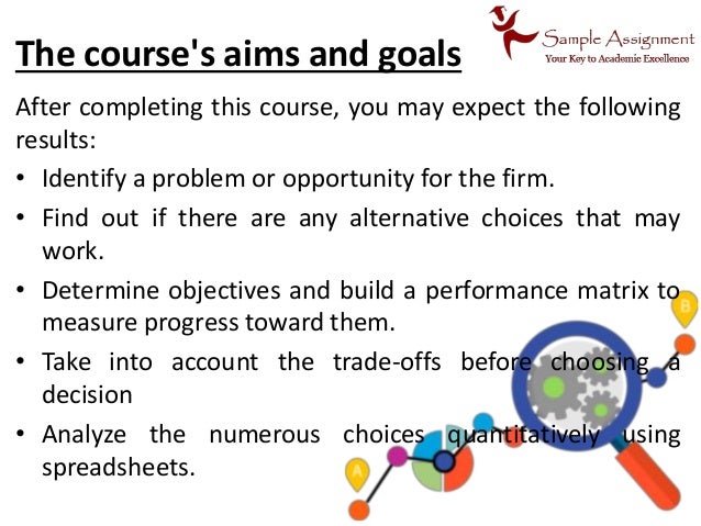 The course's aims and goals
After completing this course, you may expect the following
results:
• Identify a problem or opportunity for the firm.
• Find out if there are any alternative choices that may
work.
• Determine objectives and build a performance matrix to
measure progress toward them.
• Take into account the trade-offs before choosing a
decision
• Analyze the numerous choices quantitatively using
spreadsheets.
 