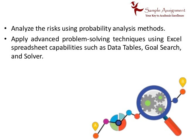 • Analyze the risks using probability analysis methods.
• Apply advanced problem-solving techniques using Excel
spreadsheet capabilities such as Data Tables, Goal Search,
and Solver.
 