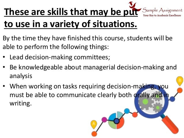 These are skills that may be put
to use in a variety of situations.
By the time they have finished this course, students will be
able to perform the following things:
• Lead decision-making committees;
• Be knowledgeable about managerial decision-making and
analysis
• When working on tasks requiring decision-making, you
must be able to communicate clearly both orally and in
writing.
 