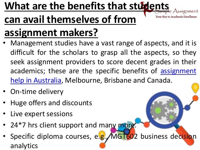 What are the benefits that students
can avail themselves of from
assignment makers?
• Management studies have a vast range of aspects, and it is
difficult for the scholars to grasp all the aspects, so they
seek assignment providers to score decent grades in their
academics; these are the specific benefits of assignment
help in Australia, Melbourne, Brisbane and Canada.
• On-time delivery
• Huge offers and discounts
• Live expert sessions
• 24*7 hrs client support and many more.
• Specific diploma courses, e.g., MGT602 business decision
analytics
 