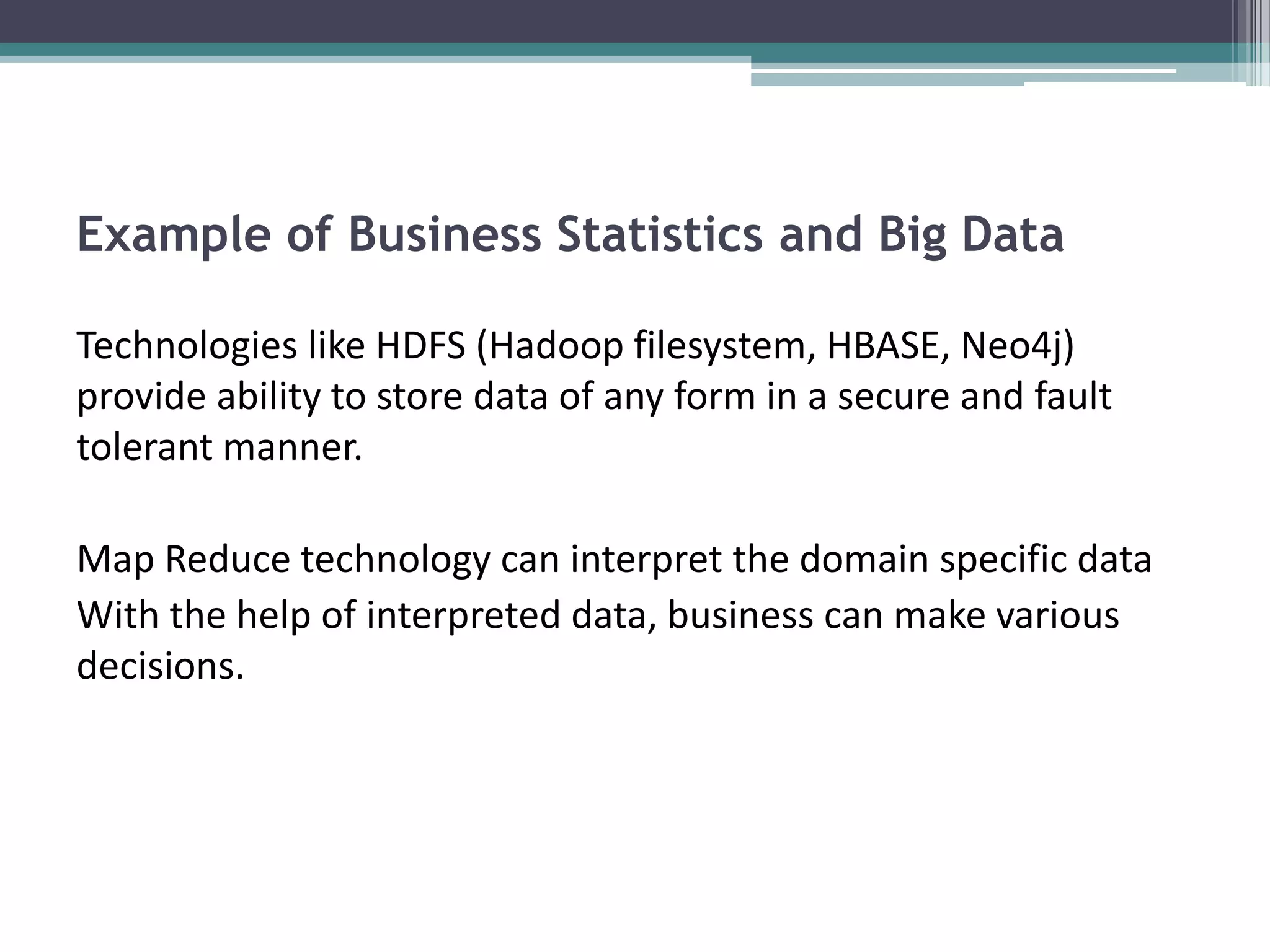 Example of Business Statistics and Big Data

Technologies like HDFS (Hadoop filesystem, HBASE, Neo4j)
provide ability to store data of any form in a secure and fault
tolerant manner.

Map Reduce technology can interpret the domain specific data
With the help of interpreted data, business can make various
decisions.
 