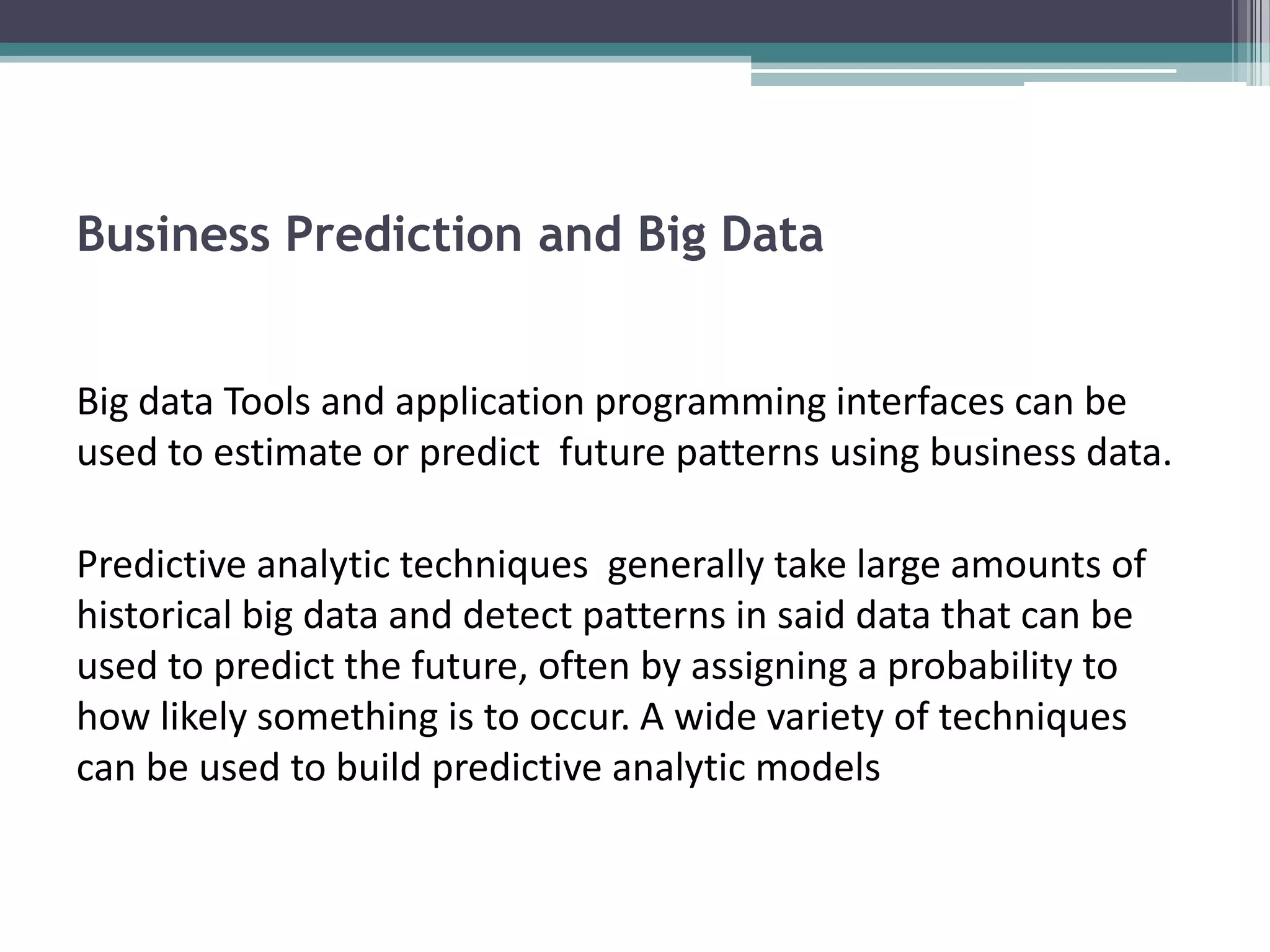 Business Prediction and Big Data


Big data Tools and application programming interfaces can be
used to estimate or predict future patterns using business data.

Predictive analytic techniques generally take large amounts of
historical big data and detect patterns in said data that can be
used to predict the future, often by assigning a probability to
how likely something is to occur. A wide variety of techniques
can be used to build predictive analytic models
 
