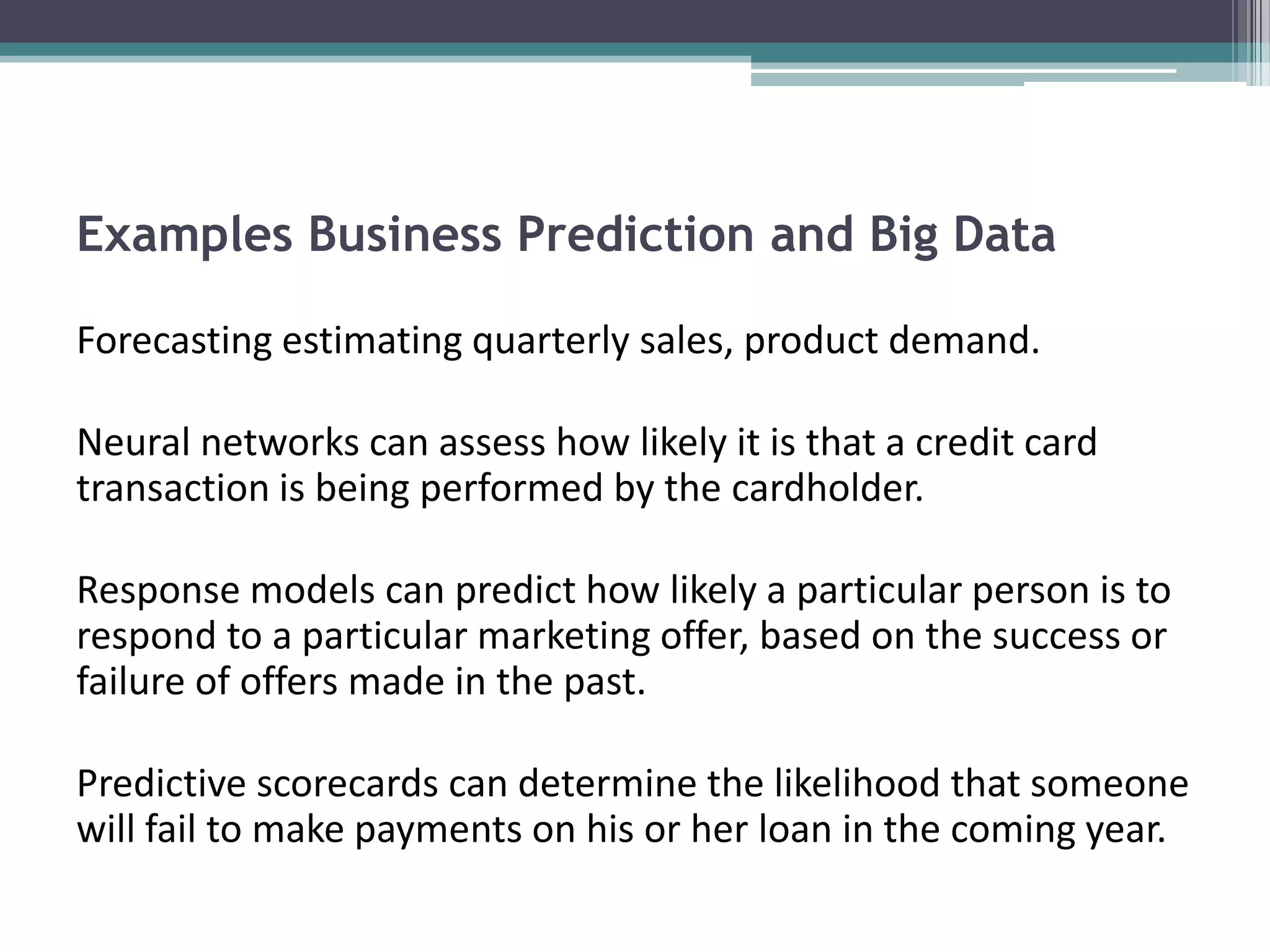Examples Business Prediction and Big Data

Forecasting estimating quarterly sales, product demand.

Neural networks can assess how likely it is that a credit card
transaction is being performed by the cardholder.

Response models can predict how likely a particular person is to
respond to a particular marketing offer, based on the success or
failure of offers made in the past.

Predictive scorecards can determine the likelihood that someone
will fail to make payments on his or her loan in the coming year.
 