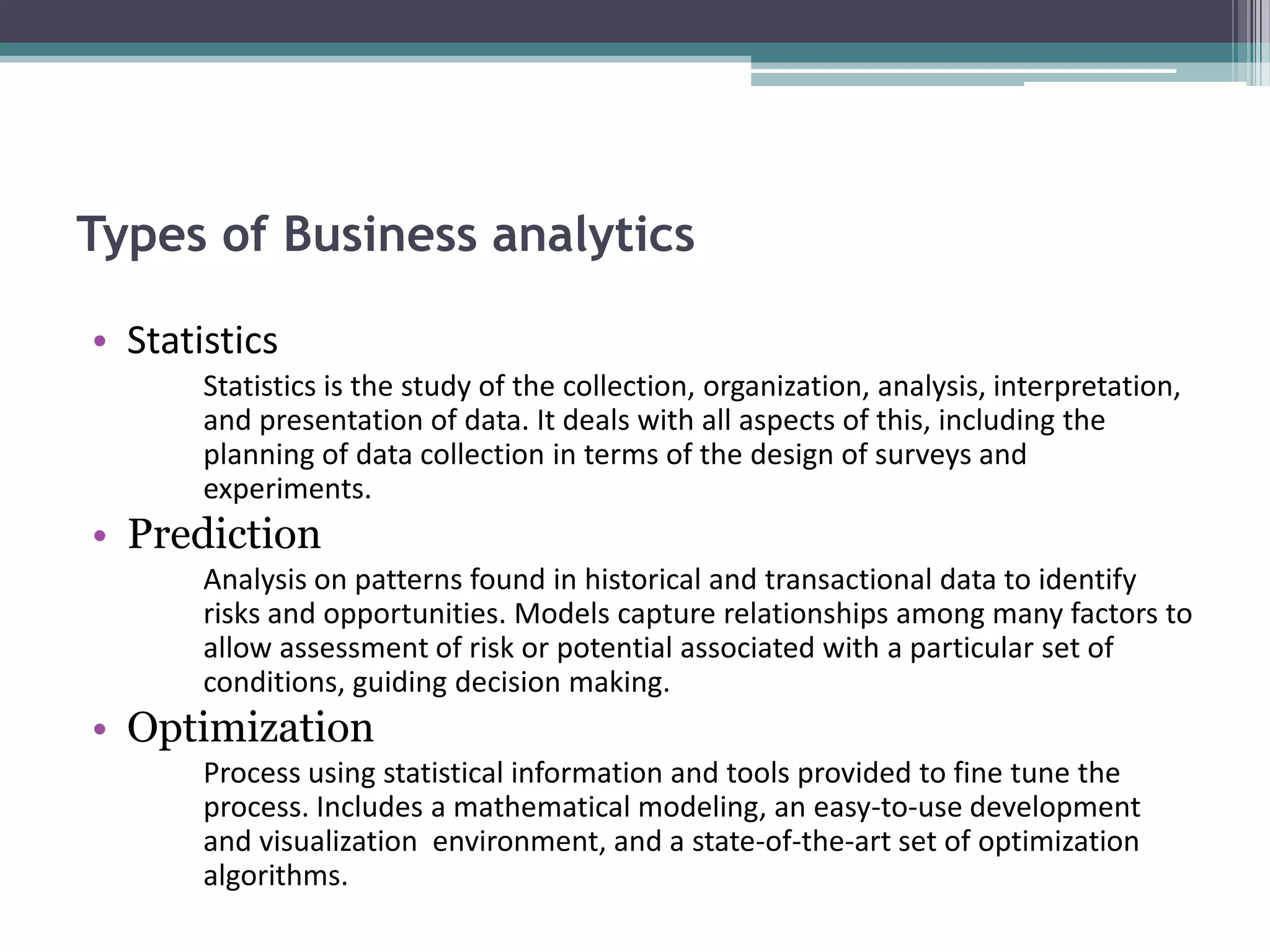 Types of Business analytics

• Statistics
       Statistics is the study of the collection, organization, analysis, interpretation,
       and presentation of data. It deals with all aspects of this, including the
       planning of data collection in terms of the design of surveys and
       experiments.
• Prediction
       Analysis on patterns found in historical and transactional data to identify
       risks and opportunities. Models capture relationships among many factors to
       allow assessment of risk or potential associated with a particular set of
       conditions, guiding decision making.
• Optimization
       Process using statistical information and tools provided to fine tune the
       process. Includes a mathematical modeling, an easy-to-use development
       and visualization environment, and a state-of-the-art set of optimization
       algorithms.
 