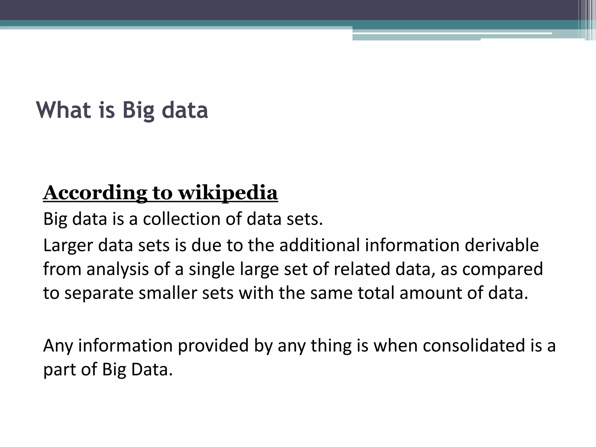 What is Big data


According to wikipedia
Big data is a collection of data sets.
Larger data sets is due to the additional information derivable
from analysis of a single large set of related data, as compared
to separate smaller sets with the same total amount of data.

Any information provided by any thing is when consolidated is a
part of Big Data.
 