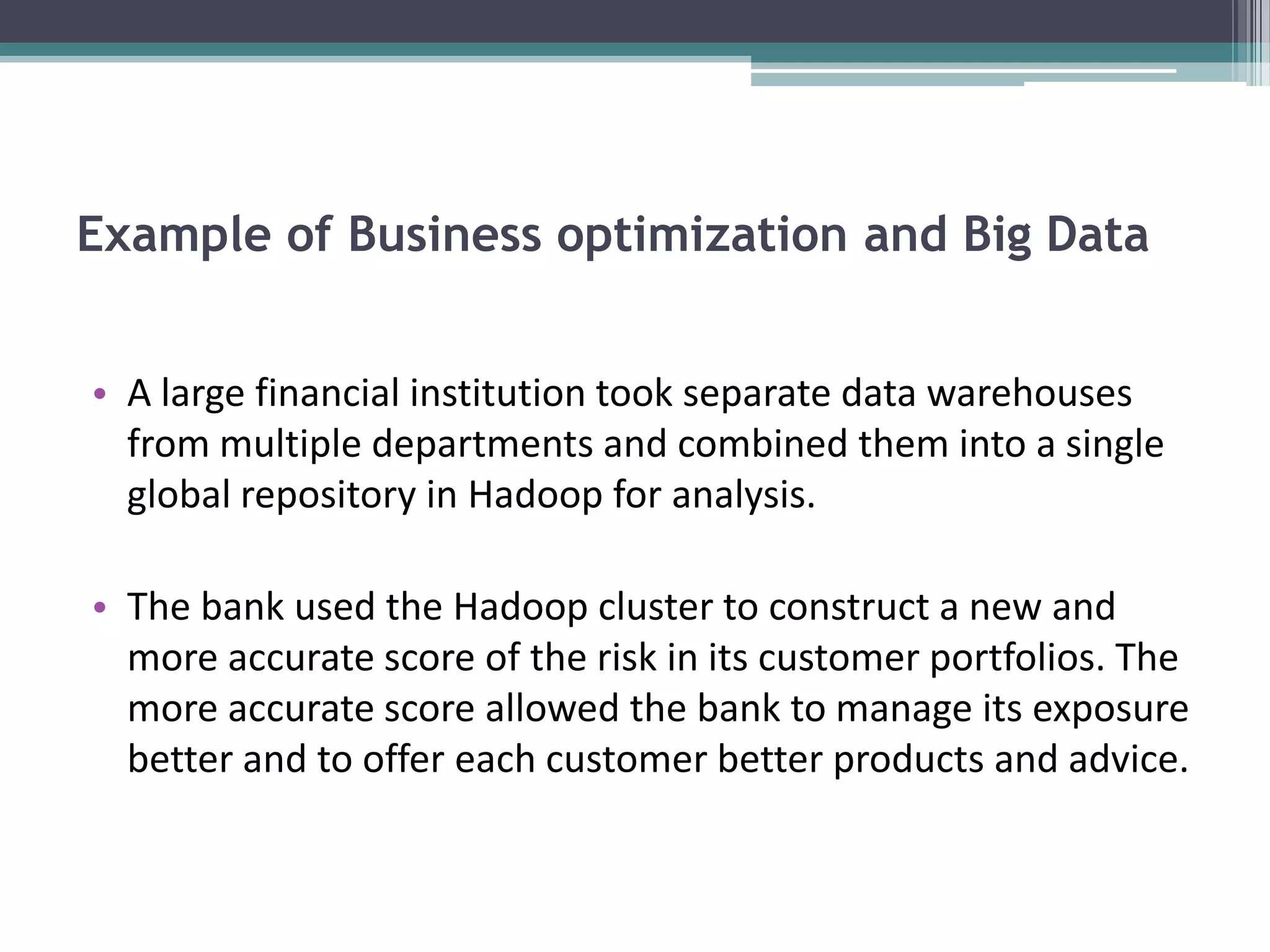Example of Business optimization and Big Data


• A large financial institution took separate data warehouses
  from multiple departments and combined them into a single
  global repository in Hadoop for analysis.

• The bank used the Hadoop cluster to construct a new and
  more accurate score of the risk in its customer portfolios. The
  more accurate score allowed the bank to manage its exposure
  better and to offer each customer better products and advice.
 