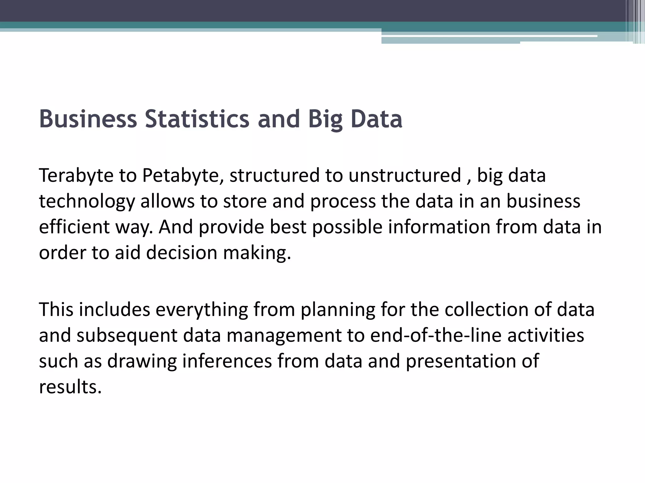 Business Statistics and Big Data

Terabyte to Petabyte, structured to unstructured , big data
technology allows to store and process the data in an business
efficient way. And provide best possible information from data in
order to aid decision making.

This includes everything from planning for the collection of data
and subsequent data management to end-of-the-line activities
such as drawing inferences from data and presentation of
results.
 