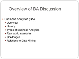 Overview of BA Discussion
 Business Analytics (BA)
 Overview
 History
 Types of Business Analytics
 Real world examples
 Challenges
 Relations to Data Mining
 