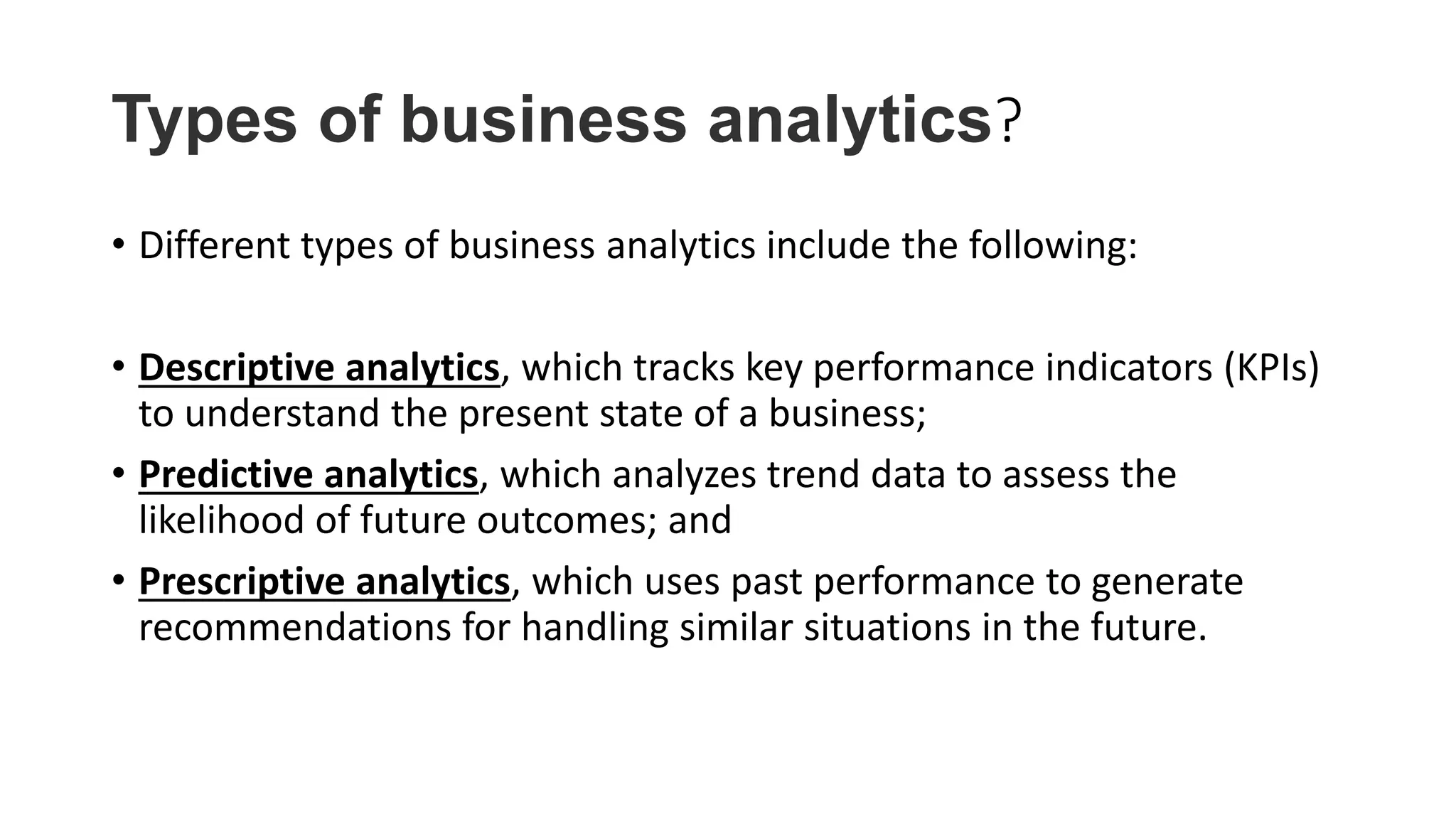 Types of business analytics?
• Different types of business analytics include the following:
• Descriptive analytics, which tracks key performance indicators (KPIs)
to understand the present state of a business;
• Predictive analytics, which analyzes trend data to assess the
likelihood of future outcomes; and
• Prescriptive analytics, which uses past performance to generate
recommendations for handling similar situations in the future.
 