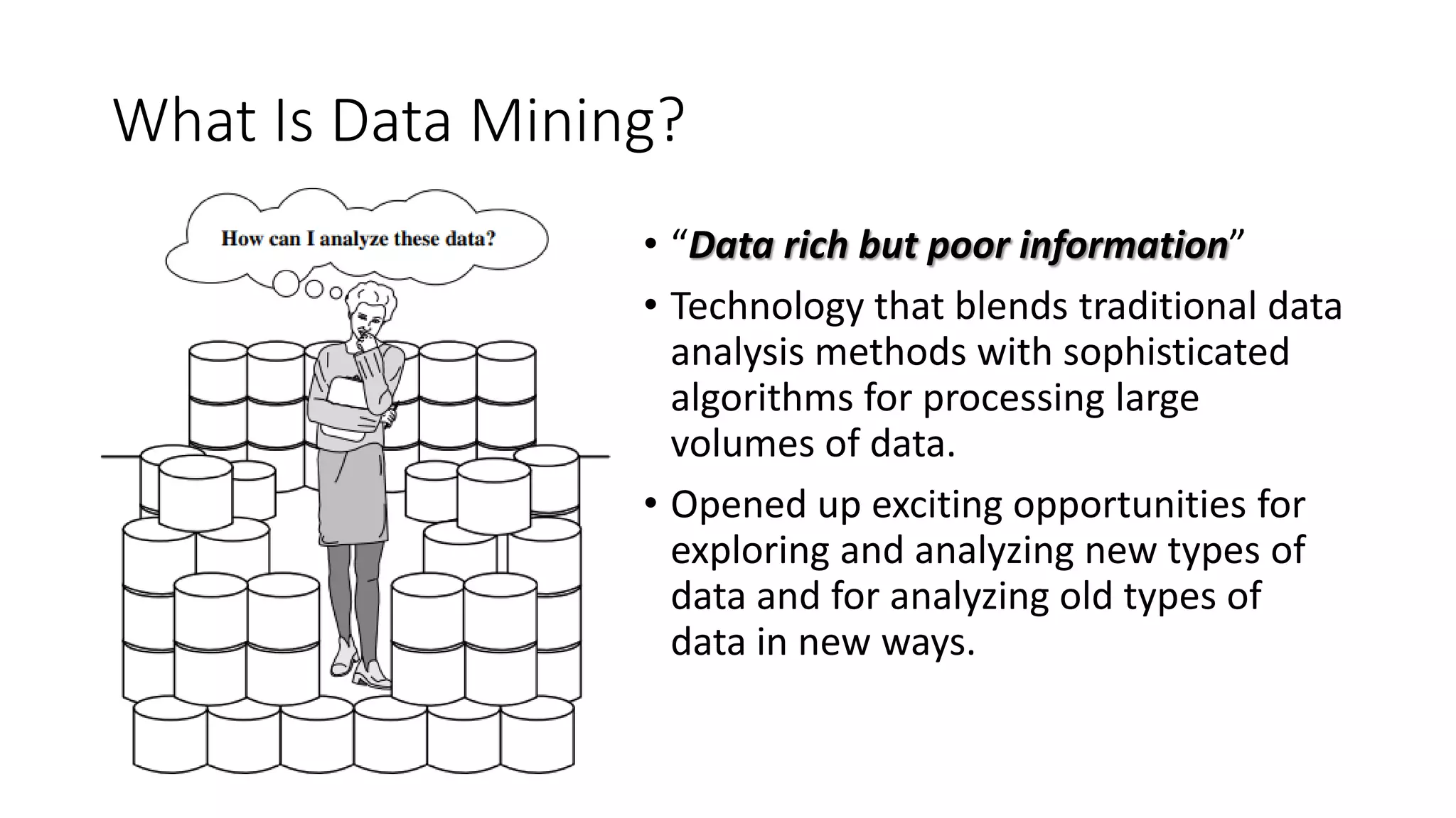 What Is Data Mining?
• “Data rich but poor information”
• Technology that blends traditional data
analysis methods with sophisticated
algorithms for processing large
volumes of data.
• Opened up exciting opportunities for
exploring and analyzing new types of
data and for analyzing old types of
data in new ways.
 