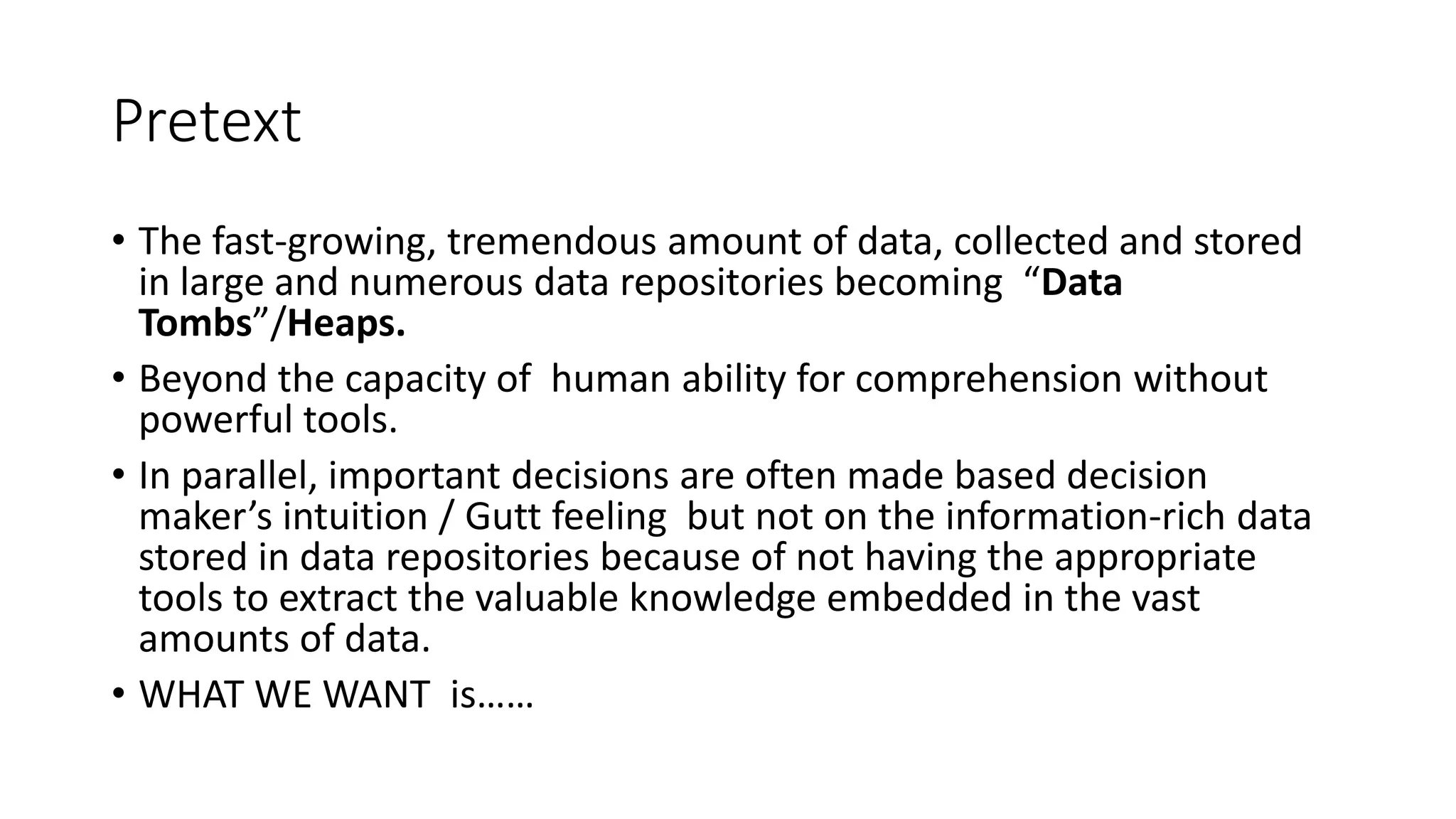 Pretext
• The fast-growing, tremendous amount of data, collected and stored
in large and numerous data repositories becoming “Data
Tombs”/Heaps.
• Beyond the capacity of human ability for comprehension without
powerful tools.
• In parallel, important decisions are often made based decision
maker’s intuition / Gutt feeling but not on the information-rich data
stored in data repositories because of not having the appropriate
tools to extract the valuable knowledge embedded in the vast
amounts of data.
• WHAT WE WANT is……
 