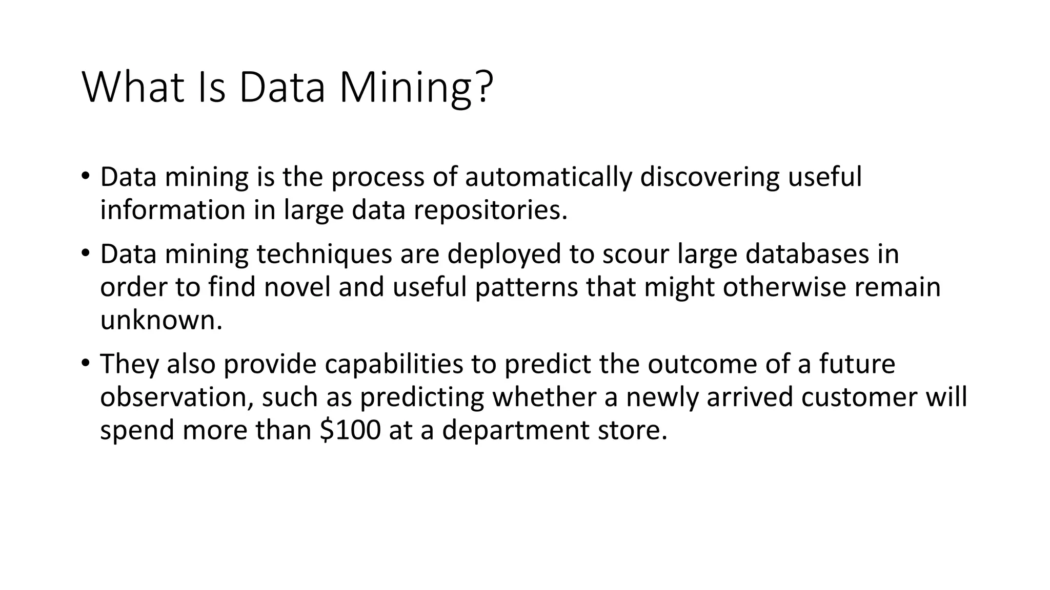 What Is Data Mining?
• Data mining is the process of automatically discovering useful
information in large data repositories.
• Data mining techniques are deployed to scour large databases in
order to find novel and useful patterns that might otherwise remain
unknown.
• They also provide capabilities to predict the outcome of a future
observation, such as predicting whether a newly arrived customer will
spend more than $100 at a department store.
 