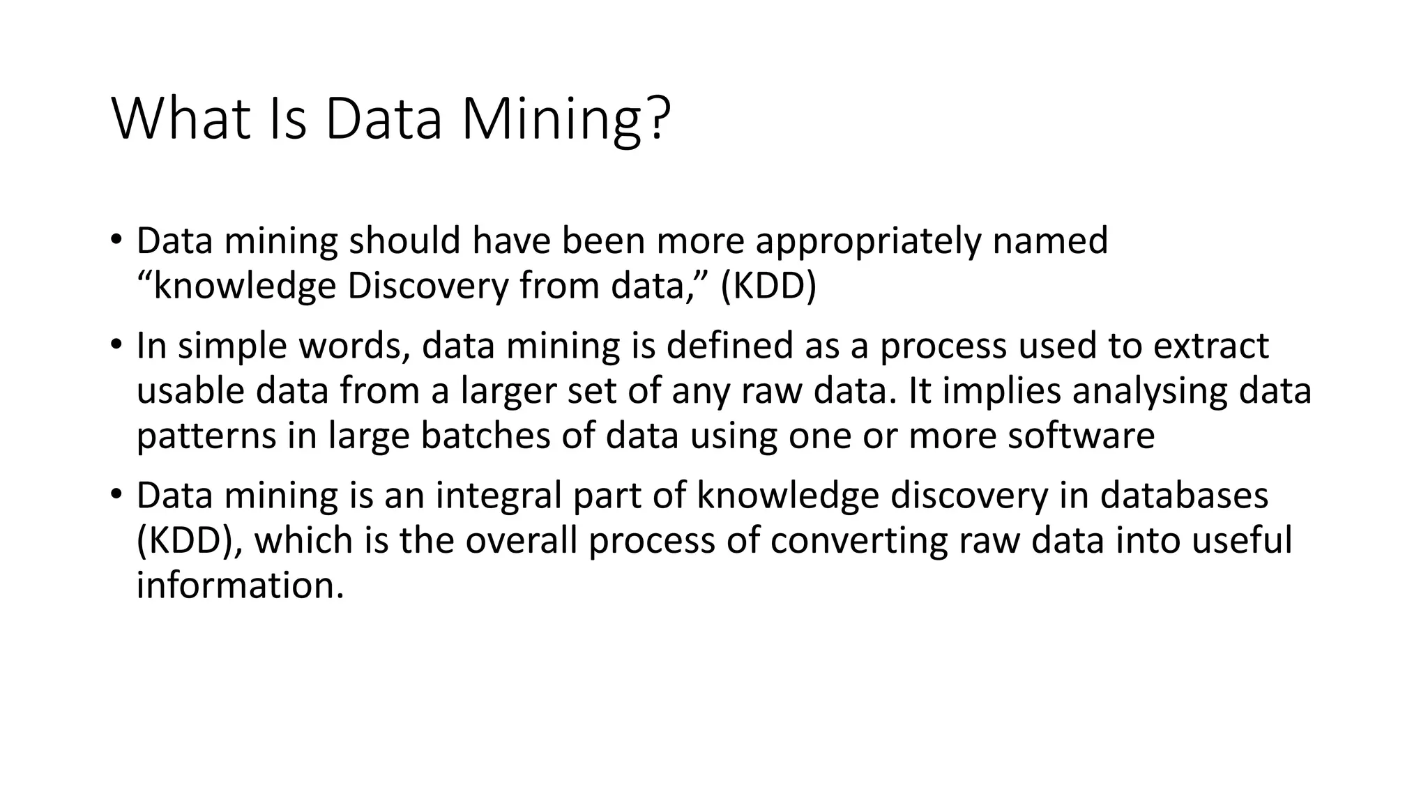 What Is Data Mining?
• Data mining should have been more appropriately named
“knowledge Discovery from data,” (KDD)
• In simple words, data mining is defined as a process used to extract
usable data from a larger set of any raw data. It implies analysing data
patterns in large batches of data using one or more software
• Data mining is an integral part of knowledge discovery in databases
(KDD), which is the overall process of converting raw data into useful
information.
 