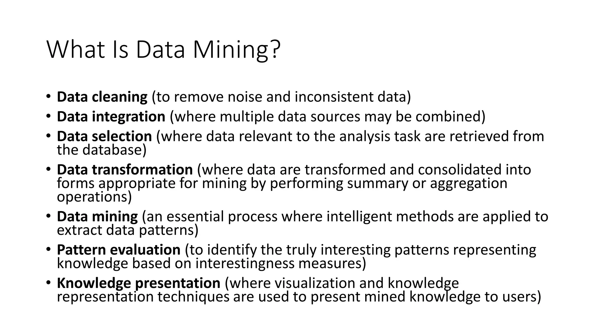 What Is Data Mining?
• Data cleaning (to remove noise and inconsistent data)
• Data integration (where multiple data sources may be combined)
• Data selection (where data relevant to the analysis task are retrieved from
the database)
• Data transformation (where data are transformed and consolidated into
forms appropriate for mining by performing summary or aggregation
operations)
• Data mining (an essential process where intelligent methods are applied to
extract data patterns)
• Pattern evaluation (to identify the truly interesting patterns representing
knowledge based on interestingness measures)
• Knowledge presentation (where visualization and knowledge
representation techniques are used to present mined knowledge to users)
 