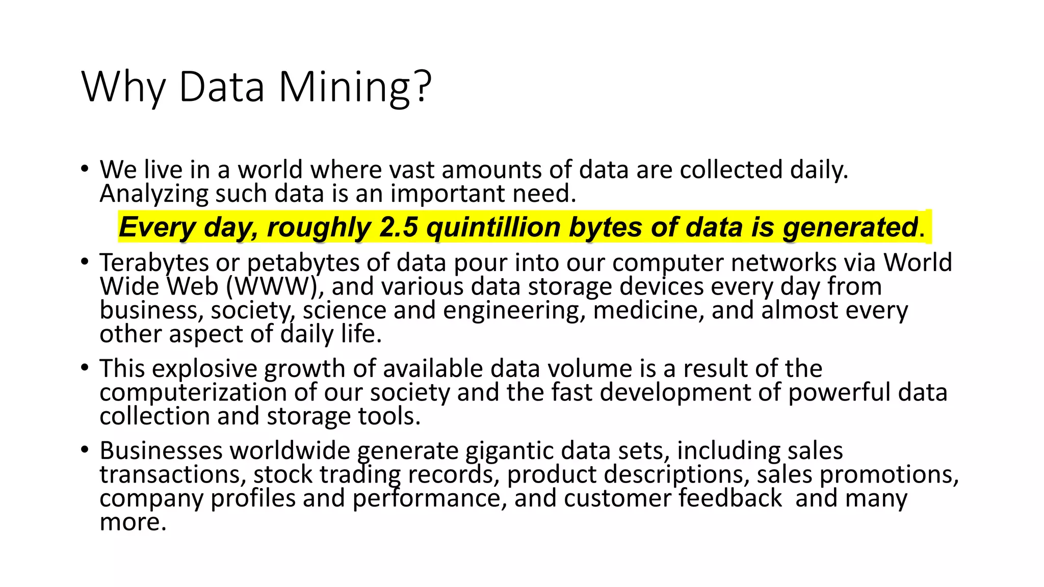 Why Data Mining?
• We live in a world where vast amounts of data are collected daily.
Analyzing such data is an important need.
Every day, roughly 2.5 quintillion bytes of data is generated.
• Terabytes or petabytes of data pour into our computer networks via World
Wide Web (WWW), and various data storage devices every day from
business, society, science and engineering, medicine, and almost every
other aspect of daily life.
• This explosive growth of available data volume is a result of the
computerization of our society and the fast development of powerful data
collection and storage tools.
• Businesses worldwide generate gigantic data sets, including sales
transactions, stock trading records, product descriptions, sales promotions,
company profiles and performance, and customer feedback and many
more.
 