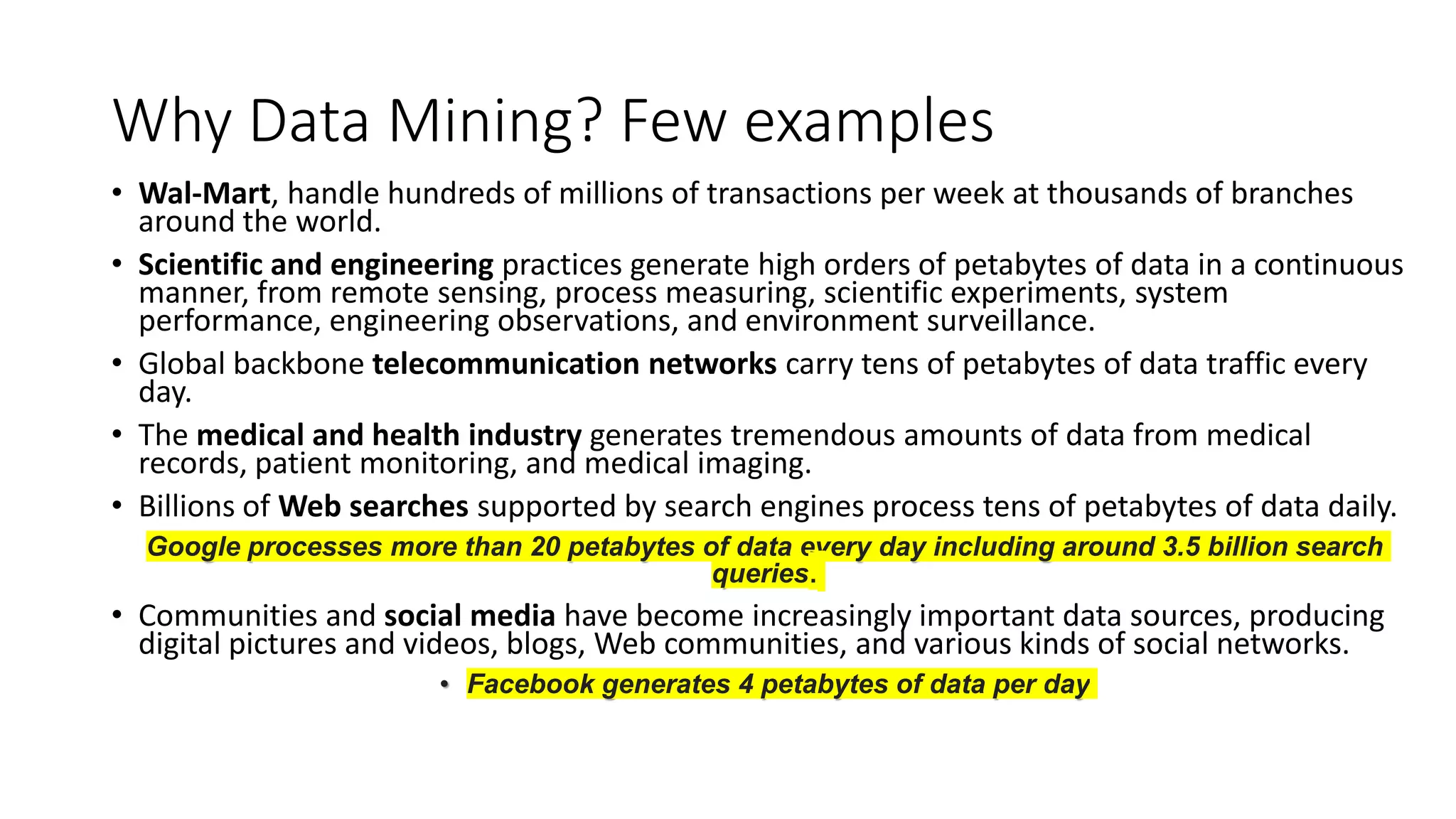 Why Data Mining? Few examples
• Wal-Mart, handle hundreds of millions of transactions per week at thousands of branches
around the world.
• Scientific and engineering practices generate high orders of petabytes of data in a continuous
manner, from remote sensing, process measuring, scientific experiments, system
performance, engineering observations, and environment surveillance.
• Global backbone telecommunication networks carry tens of petabytes of data traffic every
day.
• The medical and health industry generates tremendous amounts of data from medical
records, patient monitoring, and medical imaging.
• Billions of Web searches supported by search engines process tens of petabytes of data daily.
Google processes more than 20 petabytes of data every day including around 3.5 billion search
queries.
• Communities and social media have become increasingly important data sources, producing
digital pictures and videos, blogs, Web communities, and various kinds of social networks.
• Facebook generates 4 petabytes of data per day
 