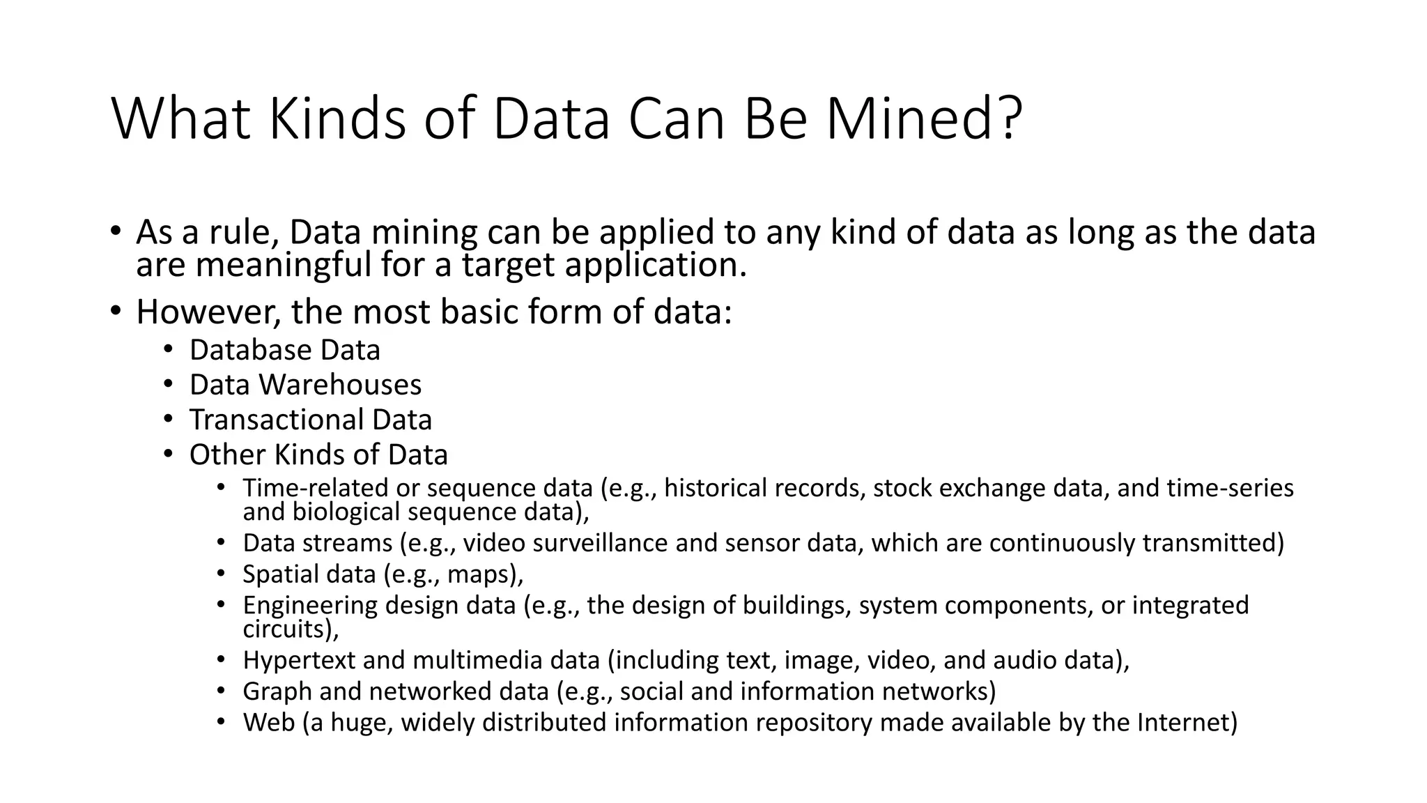 What Kinds of Data Can Be Mined?
• As a rule, Data mining can be applied to any kind of data as long as the data
are meaningful for a target application.
• However, the most basic form of data:
• Database Data
• Data Warehouses
• Transactional Data
• Other Kinds of Data
• Time-related or sequence data (e.g., historical records, stock exchange data, and time-series
and biological sequence data),
• Data streams (e.g., video surveillance and sensor data, which are continuously transmitted)
• Spatial data (e.g., maps),
• Engineering design data (e.g., the design of buildings, system components, or integrated
circuits),
• Hypertext and multimedia data (including text, image, video, and audio data),
• Graph and networked data (e.g., social and information networks)
• Web (a huge, widely distributed information repository made available by the Internet)
 
