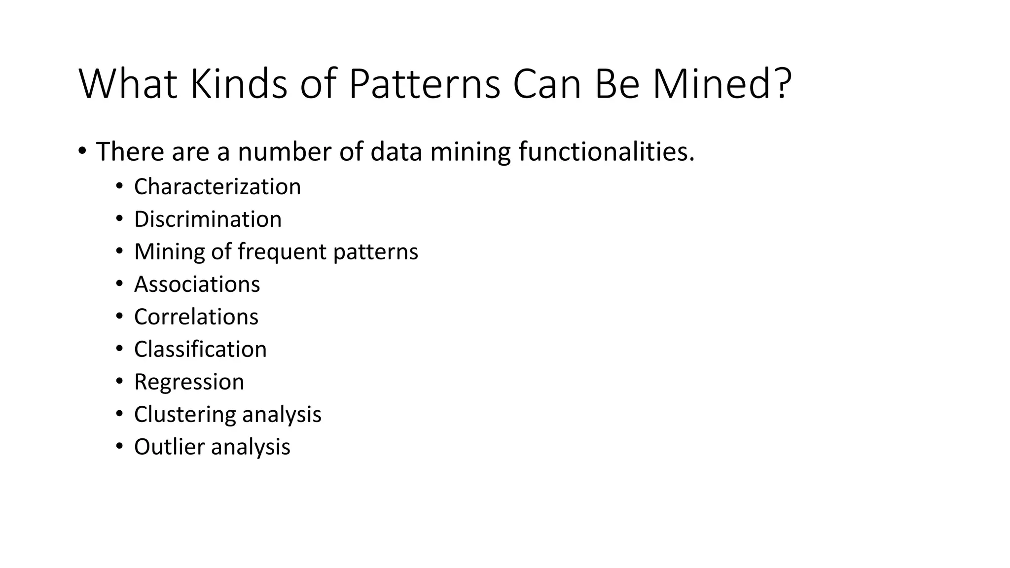 What Kinds of Patterns Can Be Mined?
• There are a number of data mining functionalities.
• Characterization
• Discrimination
• Mining of frequent patterns
• Associations
• Correlations
• Classification
• Regression
• Clustering analysis
• Outlier analysis
 