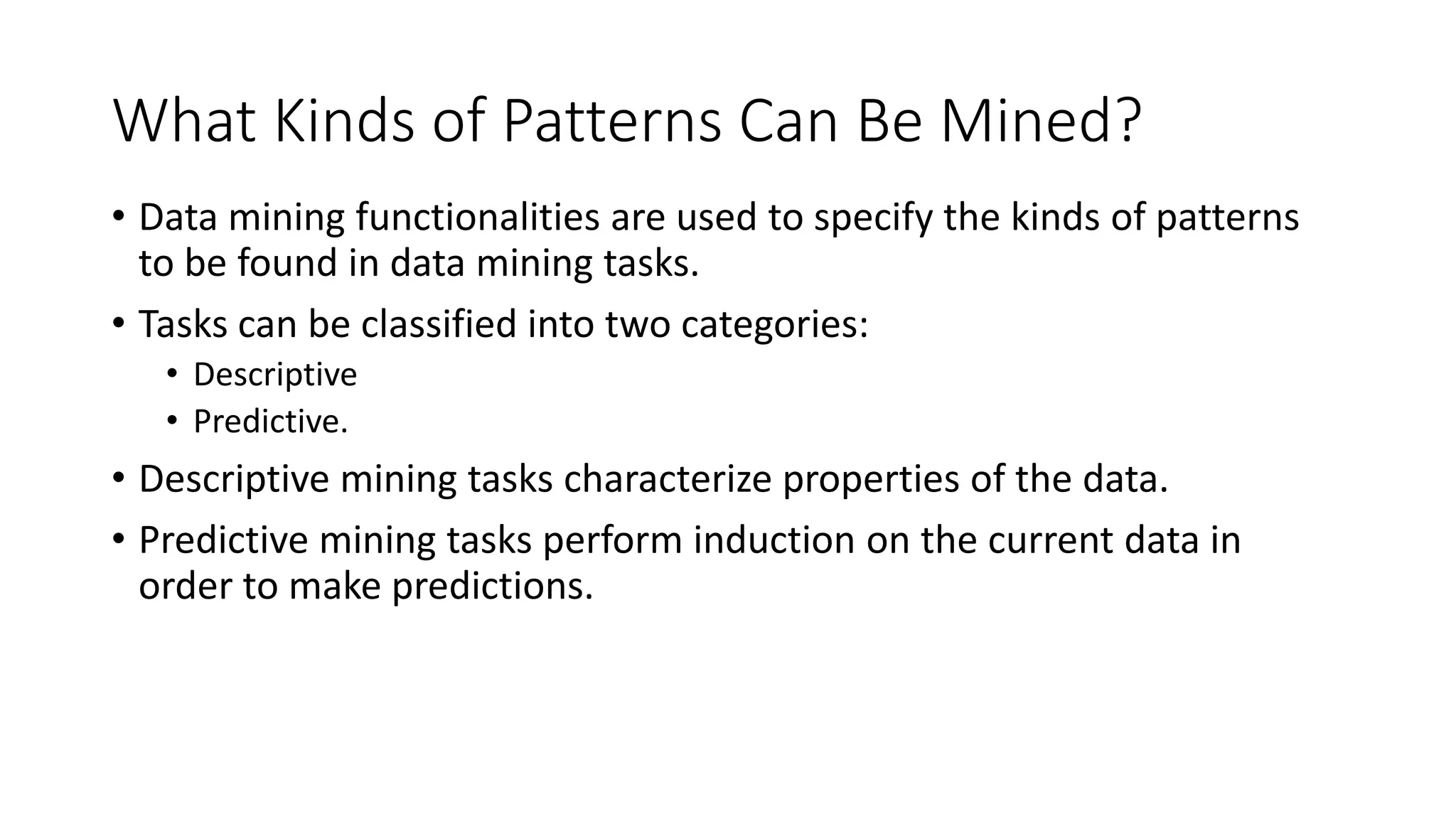 What Kinds of Patterns Can Be Mined?
• Data mining functionalities are used to specify the kinds of patterns
to be found in data mining tasks.
• Tasks can be classified into two categories:
• Descriptive
• Predictive.
• Descriptive mining tasks characterize properties of the data.
• Predictive mining tasks perform induction on the current data in
order to make predictions.
 