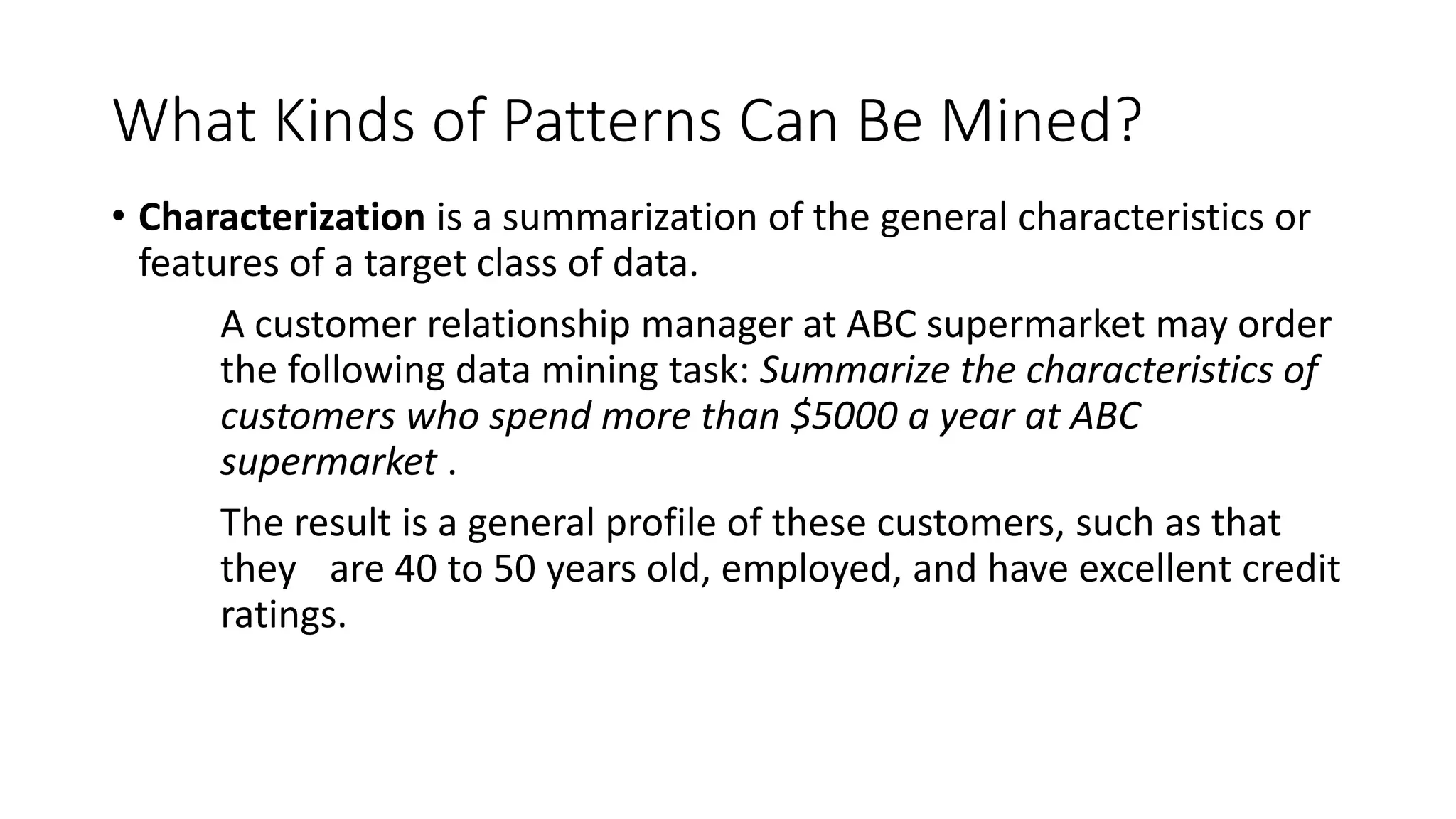 What Kinds of Patterns Can Be Mined?
• Characterization is a summarization of the general characteristics or
features of a target class of data.
A customer relationship manager at ABC supermarket may order
the following data mining task: Summarize the characteristics of
customers who spend more than $5000 a year at ABC
supermarket .
The result is a general profile of these customers, such as that
they are 40 to 50 years old, employed, and have excellent credit
ratings.
 