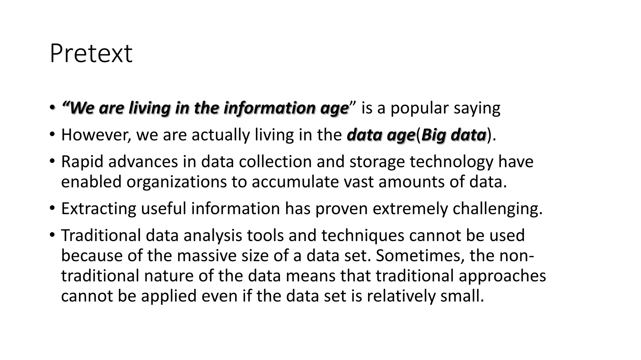Pretext
• “We are living in the information age” is a popular saying
• However, we are actually living in the data age(Big data).
• Rapid advances in data collection and storage technology have
enabled organizations to accumulate vast amounts of data.
• Extracting useful information has proven extremely challenging.
• Traditional data analysis tools and techniques cannot be used
because of the massive size of a data set. Sometimes, the non-
traditional nature of the data means that traditional approaches
cannot be applied even if the data set is relatively small.
 