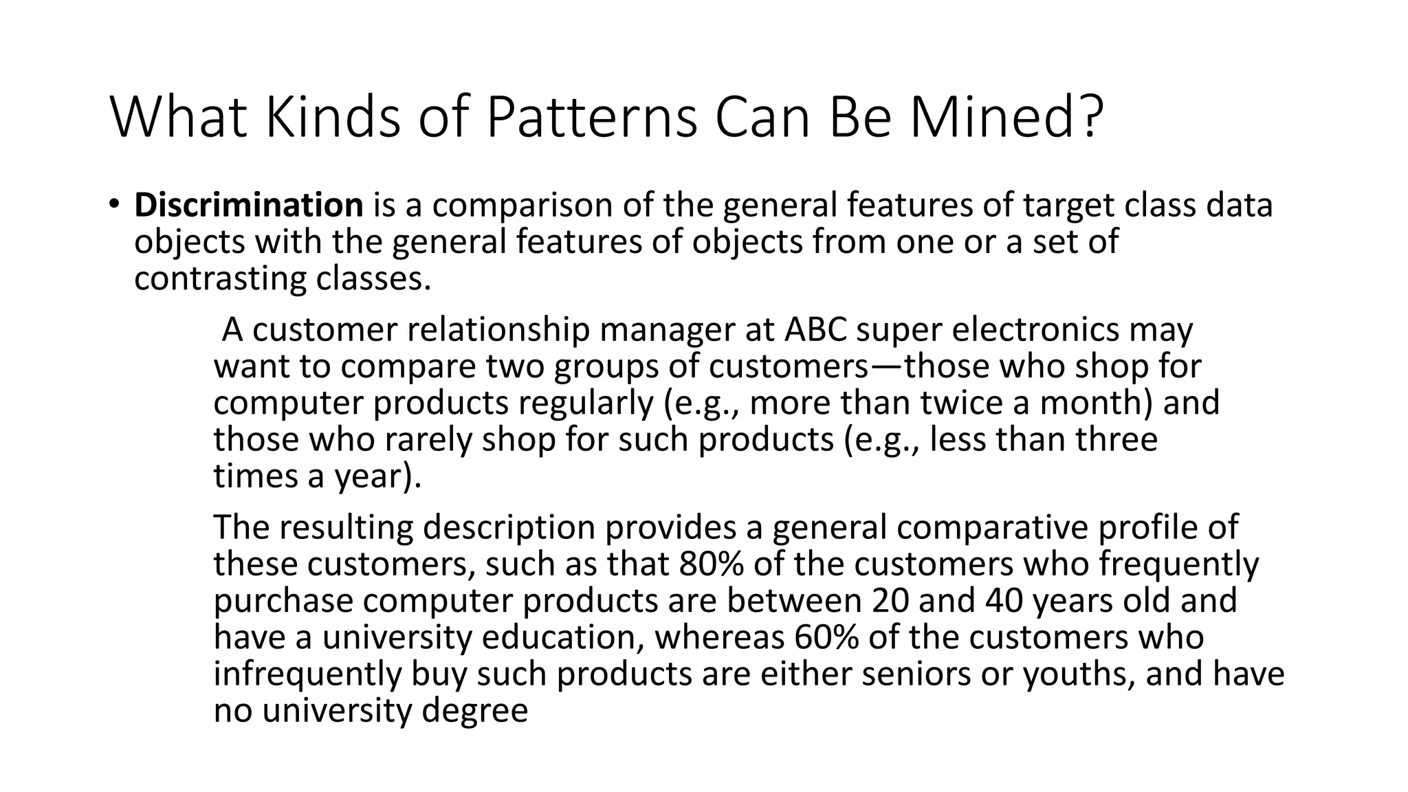 What Kinds of Patterns Can Be Mined?
• Discrimination is a comparison of the general features of target class data
objects with the general features of objects from one or a set of
contrasting classes.
A customer relationship manager at ABC super electronics may
want to compare two groups of customers—those who shop for
computer products regularly (e.g., more than twice a month) and
those who rarely shop for such products (e.g., less than three
times a year).
The resulting description provides a general comparative profile of
these customers, such as that 80% of the customers who frequently
purchase computer products are between 20 and 40 years old and
have a university education, whereas 60% of the customers who
infrequently buy such products are either seniors or youths, and have
no university degree
 