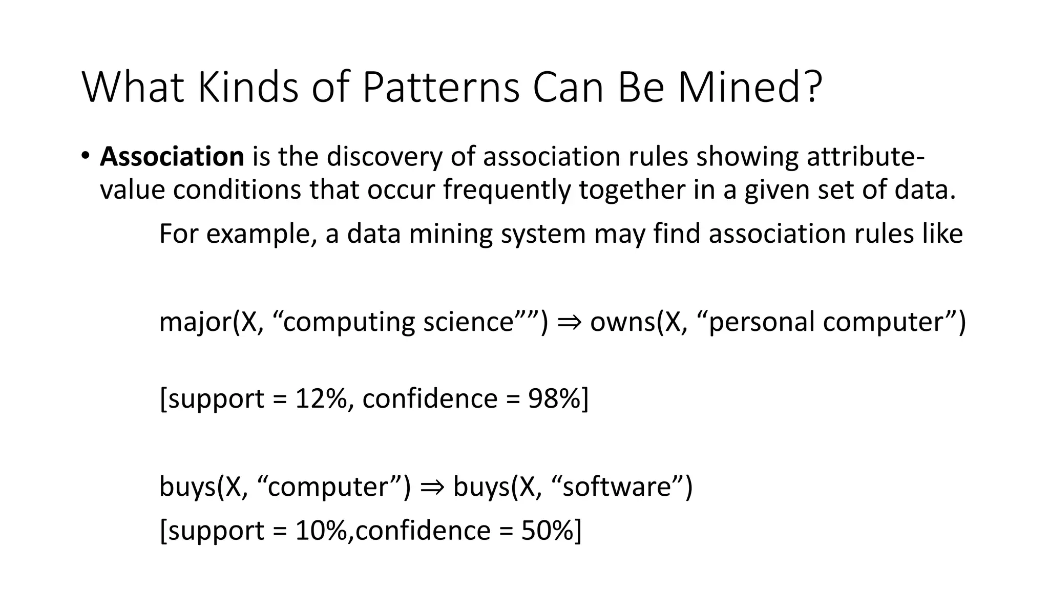 What Kinds of Patterns Can Be Mined?
• Association is the discovery of association rules showing attribute-
value conditions that occur frequently together in a given set of data.
For example, a data mining system may find association rules like
major(X, “computing science””) ⇒ owns(X, “personal computer”)
[support = 12%, confidence = 98%]
buys(X, “computer”) ⇒ buys(X, “software”)
[support = 10%,confidence = 50%]
 