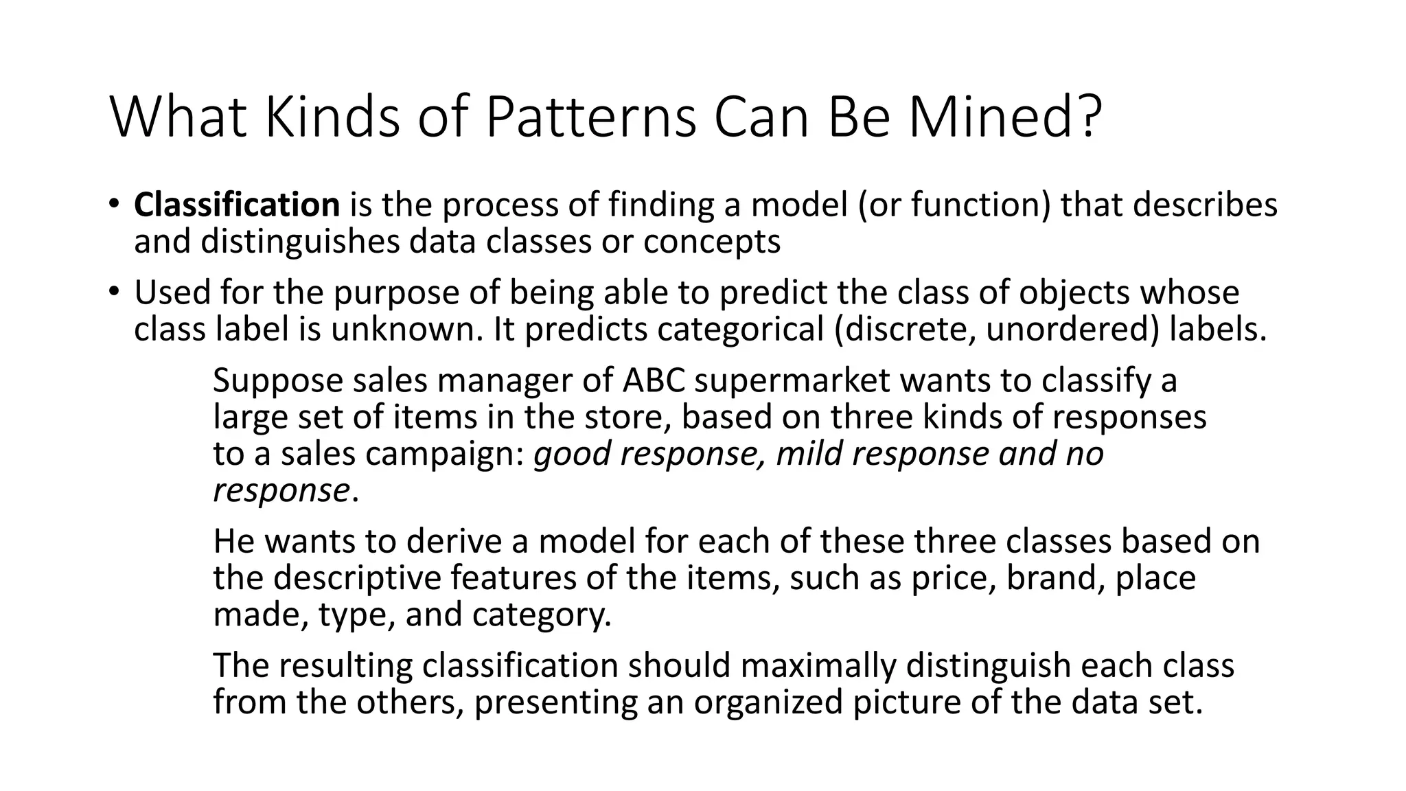 What Kinds of Patterns Can Be Mined?
• Classification is the process of finding a model (or function) that describes
and distinguishes data classes or concepts
• Used for the purpose of being able to predict the class of objects whose
class label is unknown. It predicts categorical (discrete, unordered) labels.
Suppose sales manager of ABC supermarket wants to classify a
large set of items in the store, based on three kinds of responses
to a sales campaign: good response, mild response and no
response.
He wants to derive a model for each of these three classes based on
the descriptive features of the items, such as price, brand, place
made, type, and category.
The resulting classification should maximally distinguish each class
from the others, presenting an organized picture of the data set.
 