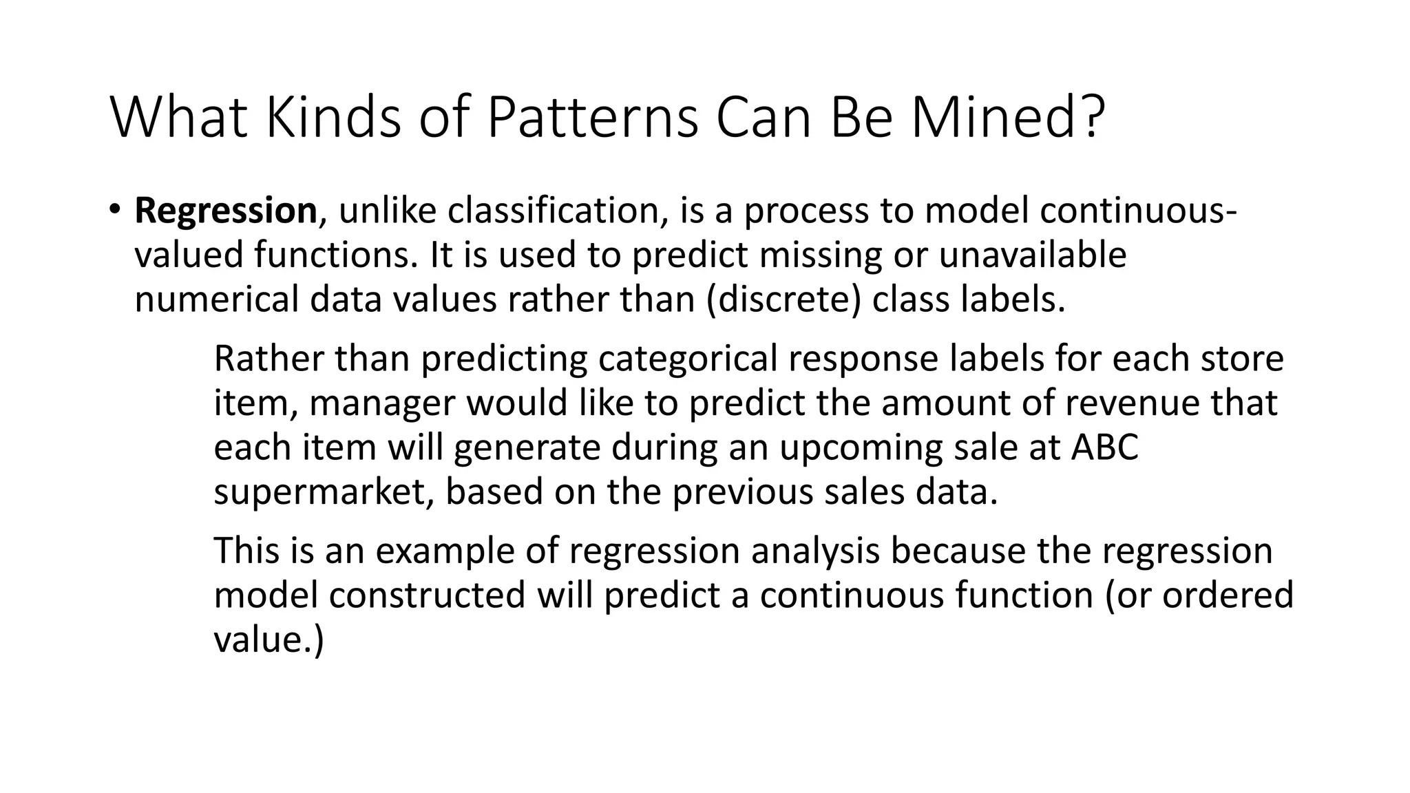 What Kinds of Patterns Can Be Mined?
• Regression, unlike classification, is a process to model continuous-
valued functions. It is used to predict missing or unavailable
numerical data values rather than (discrete) class labels.
Rather than predicting categorical response labels for each store
item, manager would like to predict the amount of revenue that
each item will generate during an upcoming sale at ABC
supermarket, based on the previous sales data.
This is an example of regression analysis because the regression
model constructed will predict a continuous function (or ordered
value.)
 