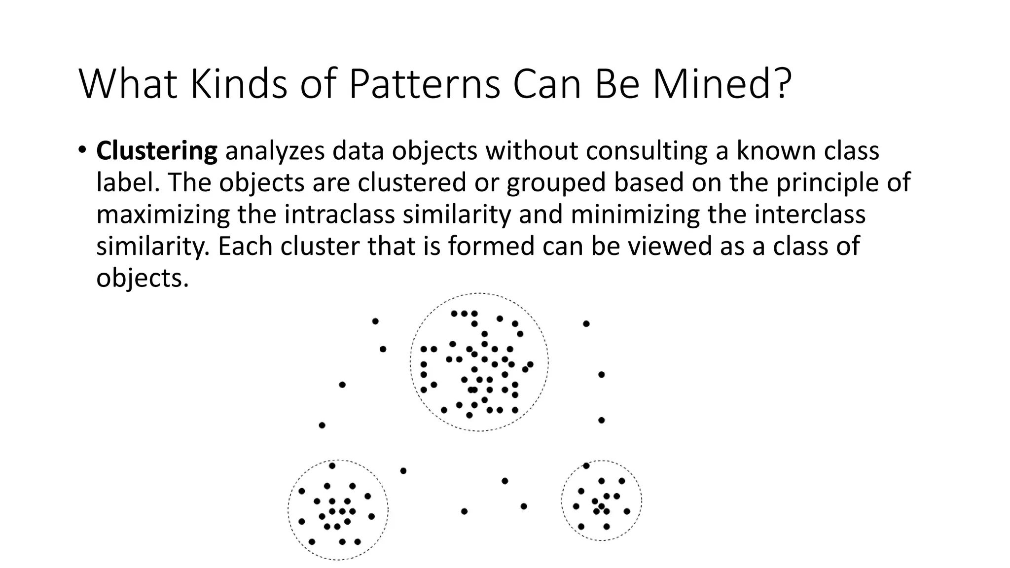 What Kinds of Patterns Can Be Mined?
• Clustering analyzes data objects without consulting a known class
label. The objects are clustered or grouped based on the principle of
maximizing the intraclass similarity and minimizing the interclass
similarity. Each cluster that is formed can be viewed as a class of
objects.
 