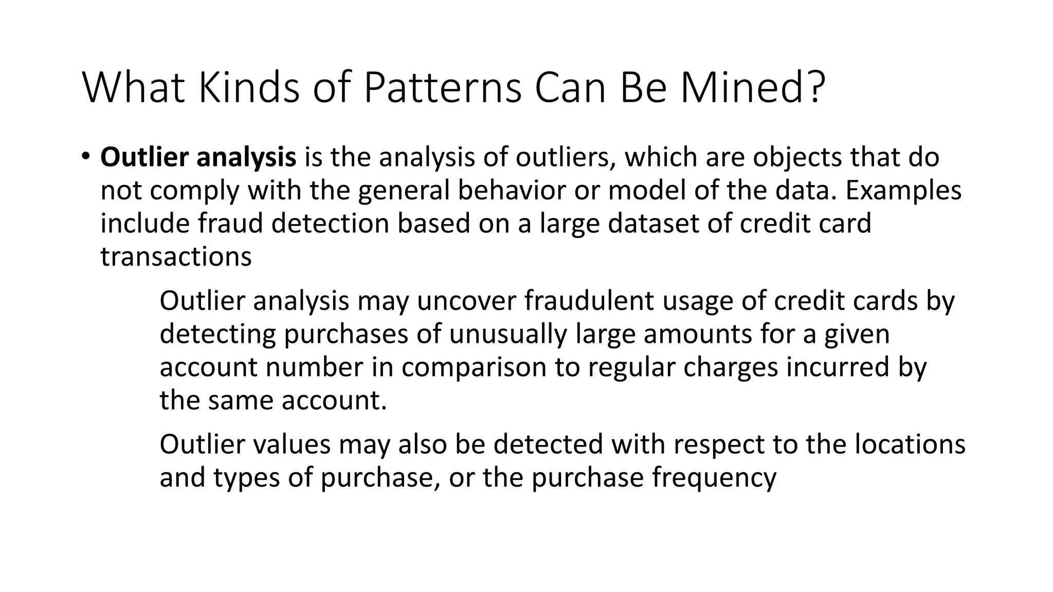 What Kinds of Patterns Can Be Mined?
• Outlier analysis is the analysis of outliers, which are objects that do
not comply with the general behavior or model of the data. Examples
include fraud detection based on a large dataset of credit card
transactions
Outlier analysis may uncover fraudulent usage of credit cards by
detecting purchases of unusually large amounts for a given
account number in comparison to regular charges incurred by
the same account.
Outlier values may also be detected with respect to the locations
and types of purchase, or the purchase frequency
 
