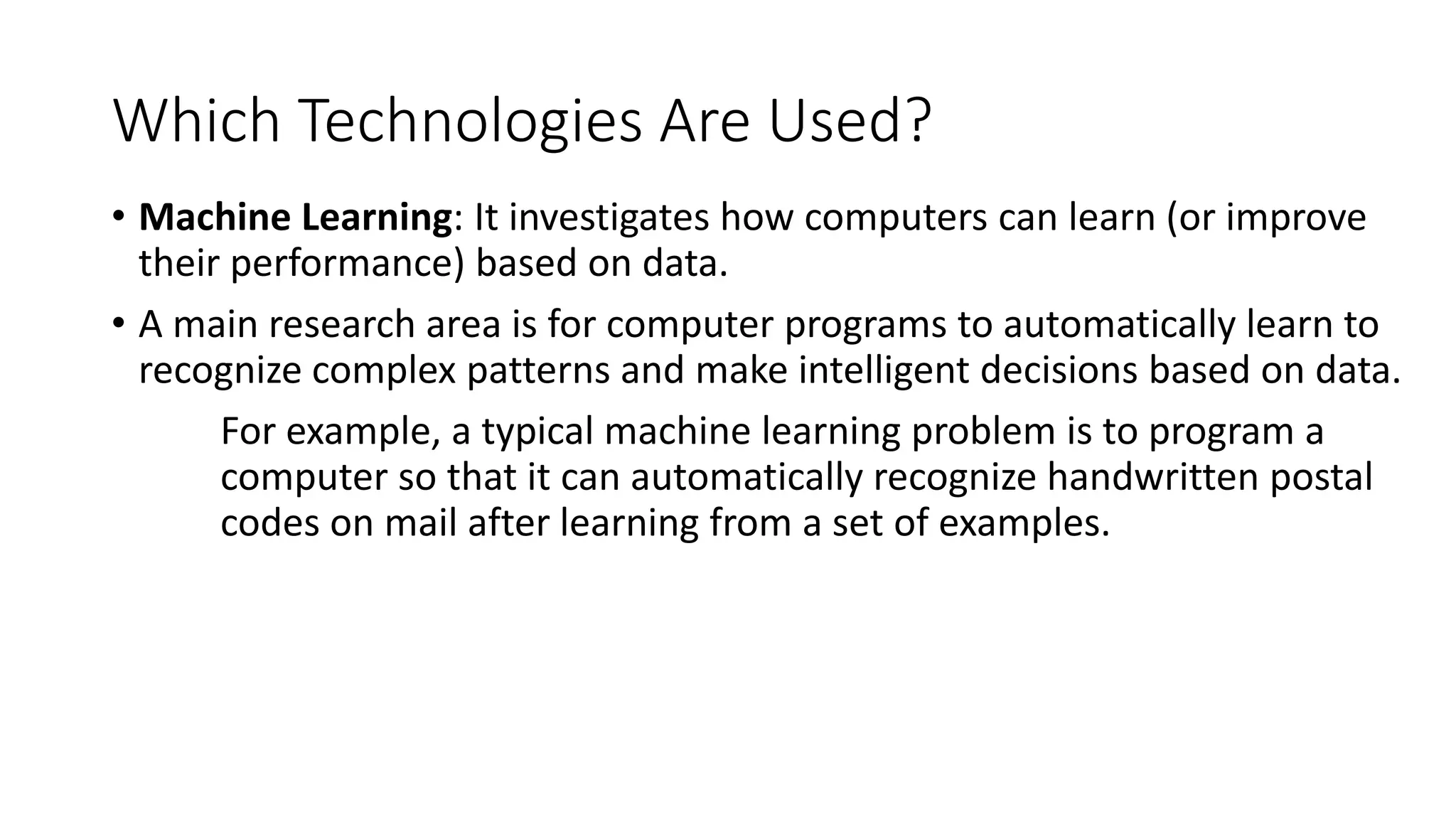 Which Technologies Are Used?
• Machine Learning: It investigates how computers can learn (or improve
their performance) based on data.
• A main research area is for computer programs to automatically learn to
recognize complex patterns and make intelligent decisions based on data.
For example, a typical machine learning problem is to program a
computer so that it can automatically recognize handwritten postal
codes on mail after learning from a set of examples.
 