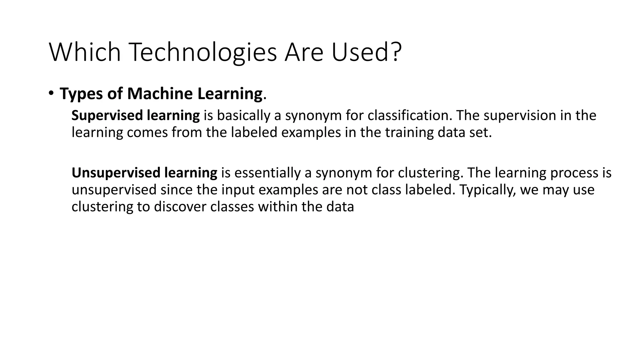 Which Technologies Are Used?
• Types of Machine Learning.
Supervised learning is basically a synonym for classification. The supervision in the
learning comes from the labeled examples in the training data set.
Unsupervised learning is essentially a synonym for clustering. The learning process is
unsupervised since the input examples are not class labeled. Typically, we may use
clustering to discover classes within the data
 