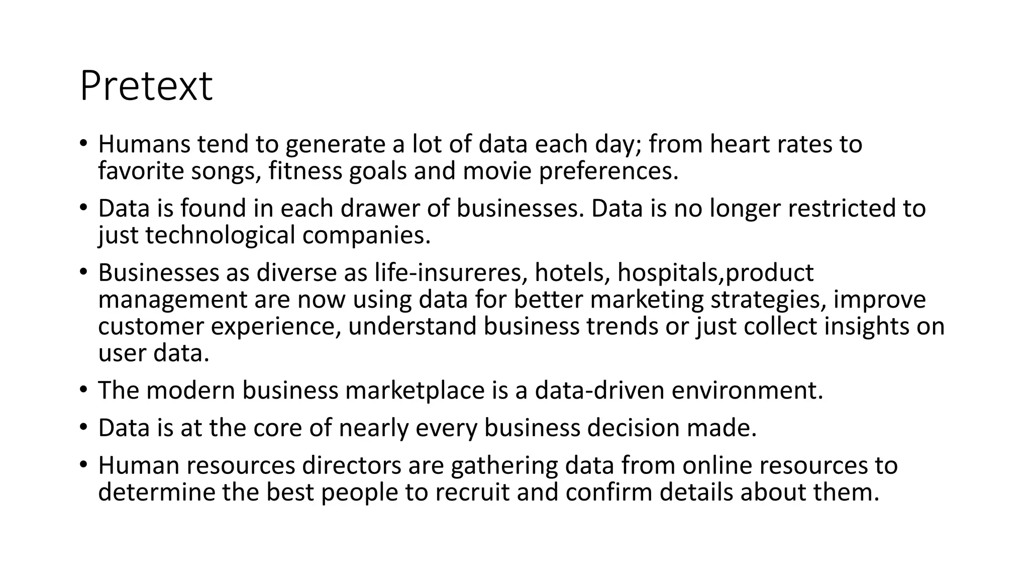 Pretext
• Humans tend to generate a lot of data each day; from heart rates to
favorite songs, fitness goals and movie preferences.
• Data is found in each drawer of businesses. Data is no longer restricted to
just technological companies.
• Businesses as diverse as life-insureres, hotels, hospitals,product
management are now using data for better marketing strategies, improve
customer experience, understand business trends or just collect insights on
user data.
• The modern business marketplace is a data-driven environment.
• Data is at the core of nearly every business decision made.
• Human resources directors are gathering data from online resources to
determine the best people to recruit and confirm details about them.
 