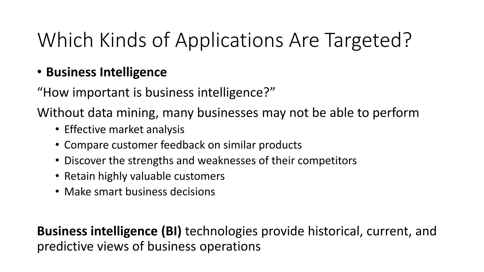 Which Kinds of Applications Are Targeted?
• Business Intelligence
“How important is business intelligence?”
Without data mining, many businesses may not be able to perform
• Effective market analysis
• Compare customer feedback on similar products
• Discover the strengths and weaknesses of their competitors
• Retain highly valuable customers
• Make smart business decisions
Business intelligence (BI) technologies provide historical, current, and
predictive views of business operations
 