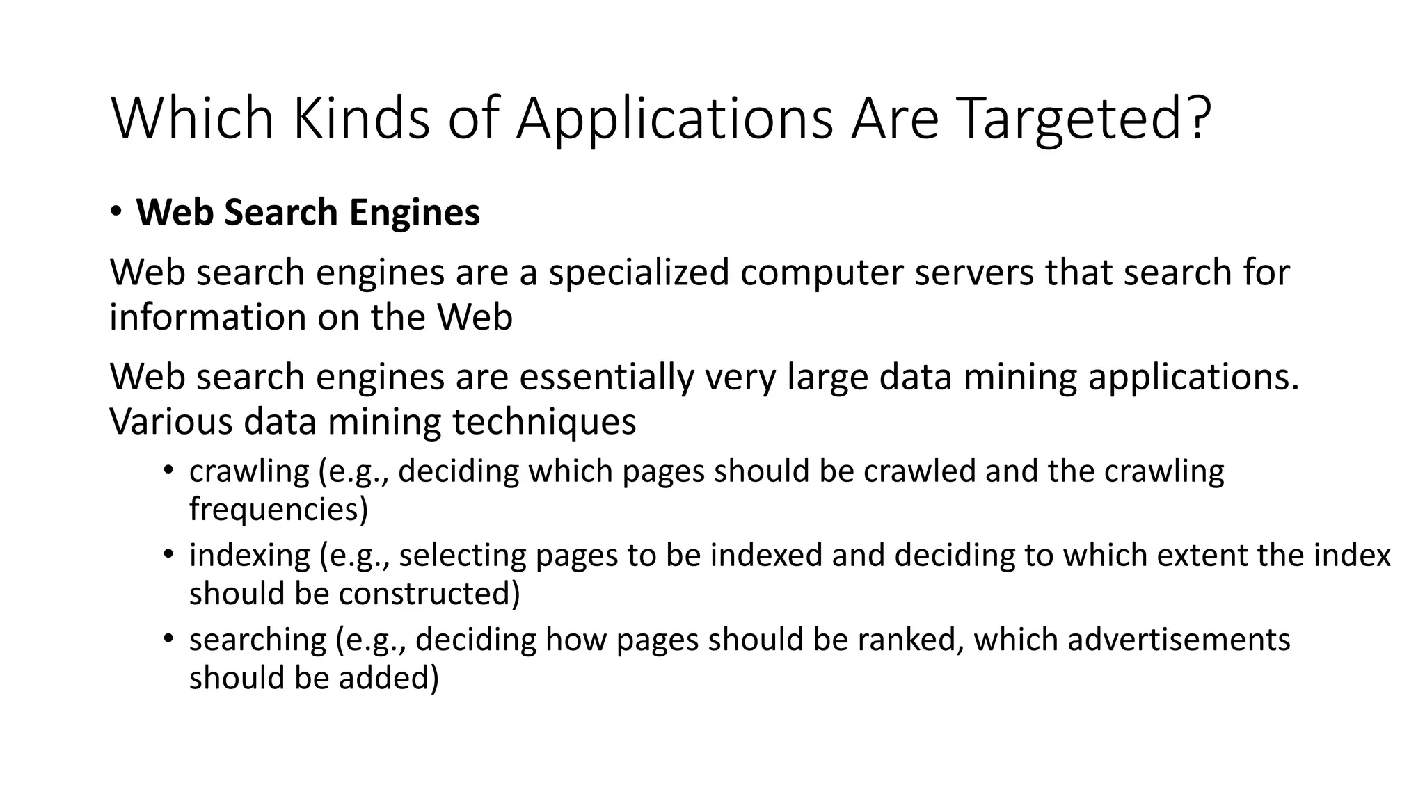 Which Kinds of Applications Are Targeted?
• Web Search Engines
Web search engines are a specialized computer servers that search for
information on the Web
Web search engines are essentially very large data mining applications.
Various data mining techniques
• crawling (e.g., deciding which pages should be crawled and the crawling
frequencies)
• indexing (e.g., selecting pages to be indexed and deciding to which extent the index
should be constructed)
• searching (e.g., deciding how pages should be ranked, which advertisements
should be added)
 