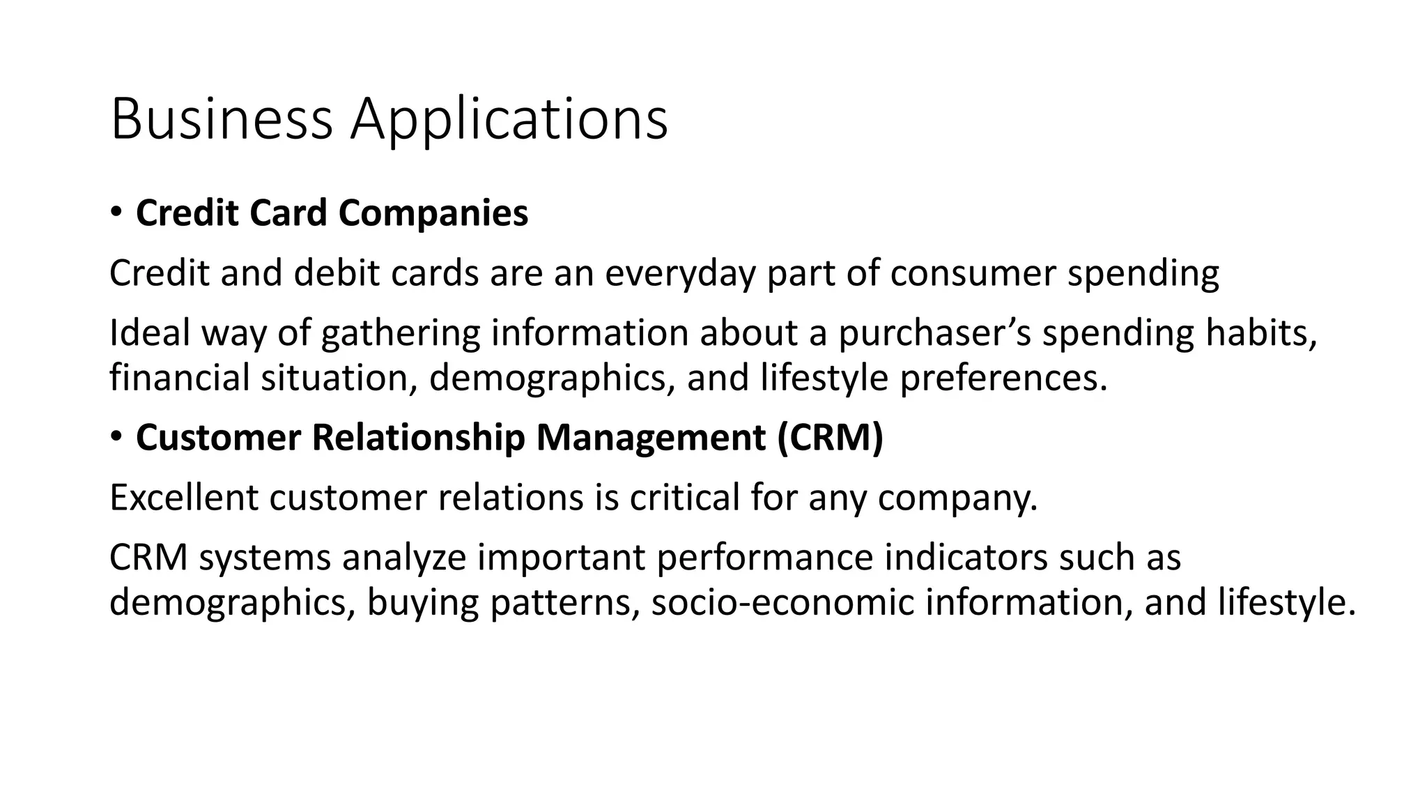 Business Applications
• Credit Card Companies
Credit and debit cards are an everyday part of consumer spending
Ideal way of gathering information about a purchaser’s spending habits,
financial situation, demographics, and lifestyle preferences.
• Customer Relationship Management (CRM)
Excellent customer relations is critical for any company.
CRM systems analyze important performance indicators such as
demographics, buying patterns, socio-economic information, and lifestyle.
 