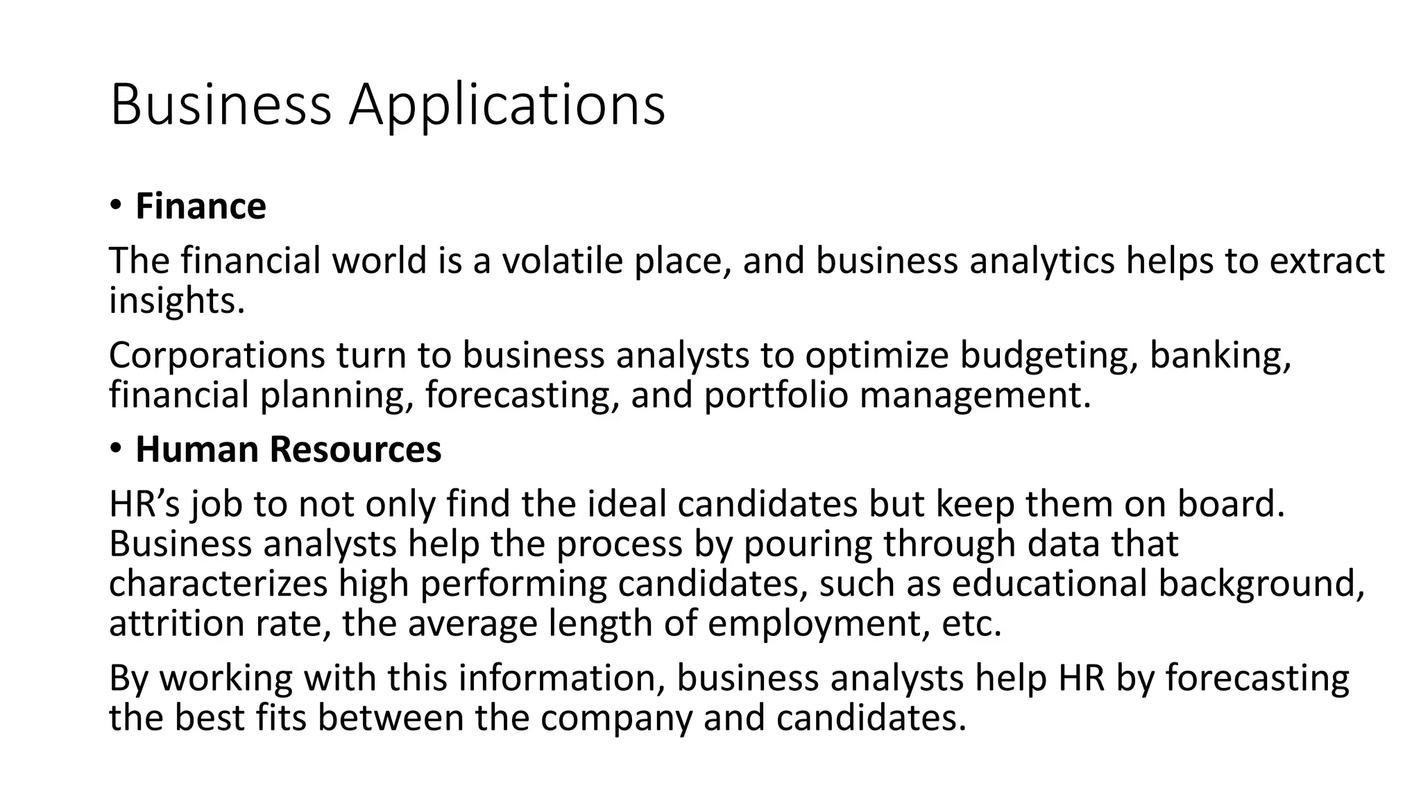 Business Applications
• Finance
The financial world is a volatile place, and business analytics helps to extract
insights.
Corporations turn to business analysts to optimize budgeting, banking,
financial planning, forecasting, and portfolio management.
• Human Resources
HR’s job to not only find the ideal candidates but keep them on board.
Business analysts help the process by pouring through data that
characterizes high performing candidates, such as educational background,
attrition rate, the average length of employment, etc.
By working with this information, business analysts help HR by forecasting
the best fits between the company and candidates.
 