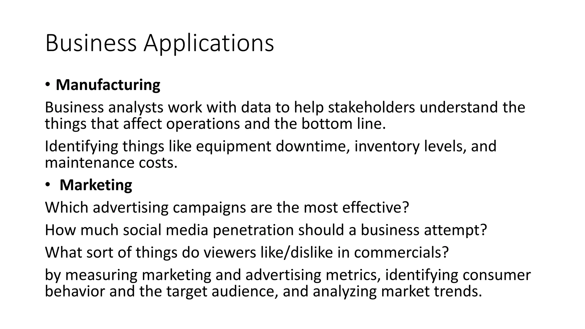 Business Applications
• Manufacturing
Business analysts work with data to help stakeholders understand the
things that affect operations and the bottom line.
Identifying things like equipment downtime, inventory levels, and
maintenance costs.
• Marketing
Which advertising campaigns are the most effective?
How much social media penetration should a business attempt?
What sort of things do viewers like/dislike in commercials?
by measuring marketing and advertising metrics, identifying consumer
behavior and the target audience, and analyzing market trends.
 