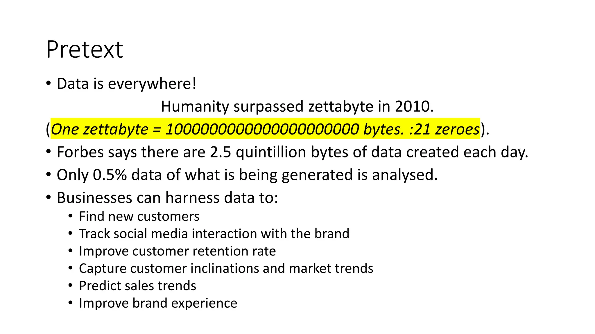 Pretext
• Data is everywhere!
Humanity surpassed zettabyte in 2010.
(One zettabyte = 1000000000000000000000 bytes. :21 zeroes).
• Forbes says there are 2.5 quintillion bytes of data created each day.
• Only 0.5% data of what is being generated is analysed.
• Businesses can harness data to:
• Find new customers
• Track social media interaction with the brand
• Improve customer retention rate
• Capture customer inclinations and market trends
• Predict sales trends
• Improve brand experience
 