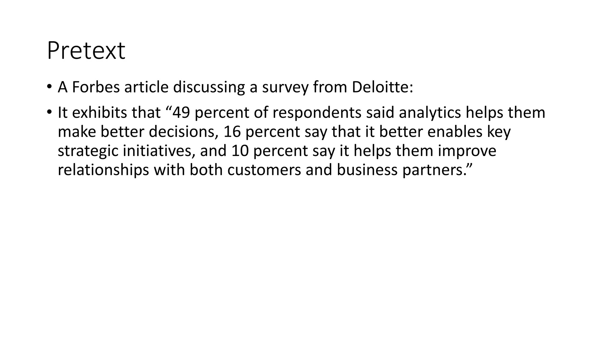 Pretext
• A Forbes article discussing a survey from Deloitte:
• It exhibits that “49 percent of respondents said analytics helps them
make better decisions, 16 percent say that it better enables key
strategic initiatives, and 10 percent say it helps them improve
relationships with both customers and business partners.”
 