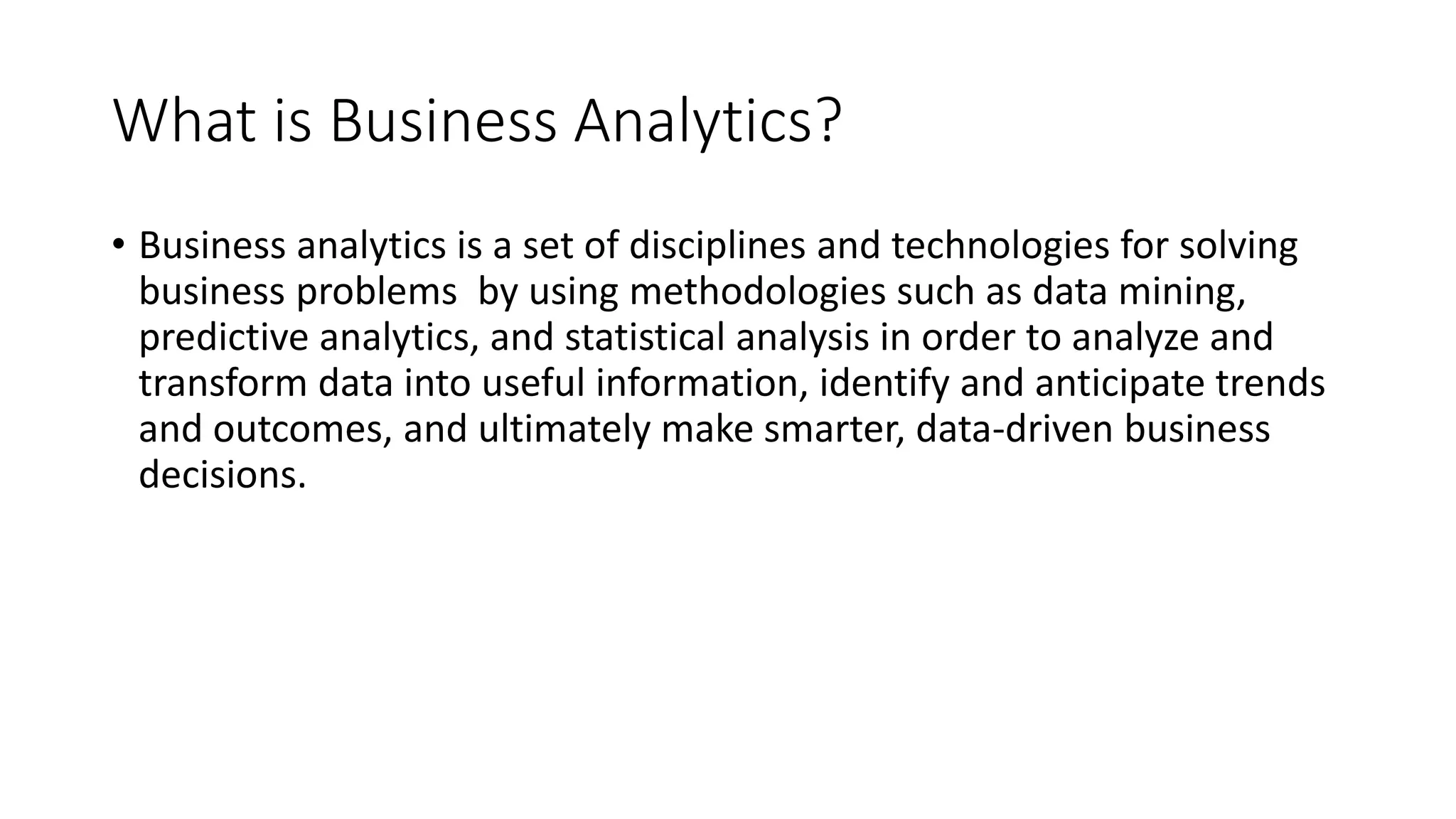 What is Business Analytics?
• Business analytics is a set of disciplines and technologies for solving
business problems by using methodologies such as data mining,
predictive analytics, and statistical analysis in order to analyze and
transform data into useful information, identify and anticipate trends
and outcomes, and ultimately make smarter, data-driven business
decisions.
 