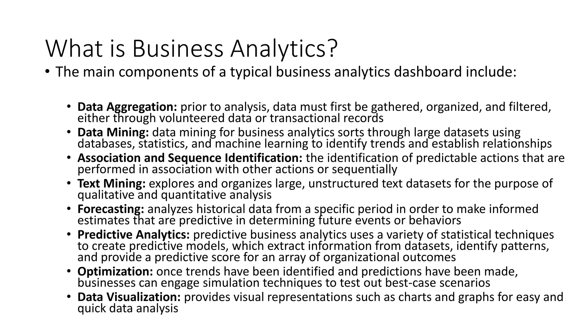 What is Business Analytics?
• The main components of a typical business analytics dashboard include:
• Data Aggregation: prior to analysis, data must first be gathered, organized, and filtered,
either through volunteered data or transactional records
• Data Mining: data mining for business analytics sorts through large datasets using
databases, statistics, and machine learning to identify trends and establish relationships
• Association and Sequence Identification: the identification of predictable actions that are
performed in association with other actions or sequentially
• Text Mining: explores and organizes large, unstructured text datasets for the purpose of
qualitative and quantitative analysis
• Forecasting: analyzes historical data from a specific period in order to make informed
estimates that are predictive in determining future events or behaviors
• Predictive Analytics: predictive business analytics uses a variety of statistical techniques
to create predictive models, which extract information from datasets, identify patterns,
and provide a predictive score for an array of organizational outcomes
• Optimization: once trends have been identified and predictions have been made,
businesses can engage simulation techniques to test out best-case scenarios
• Data Visualization: provides visual representations such as charts and graphs for easy and
quick data analysis
 