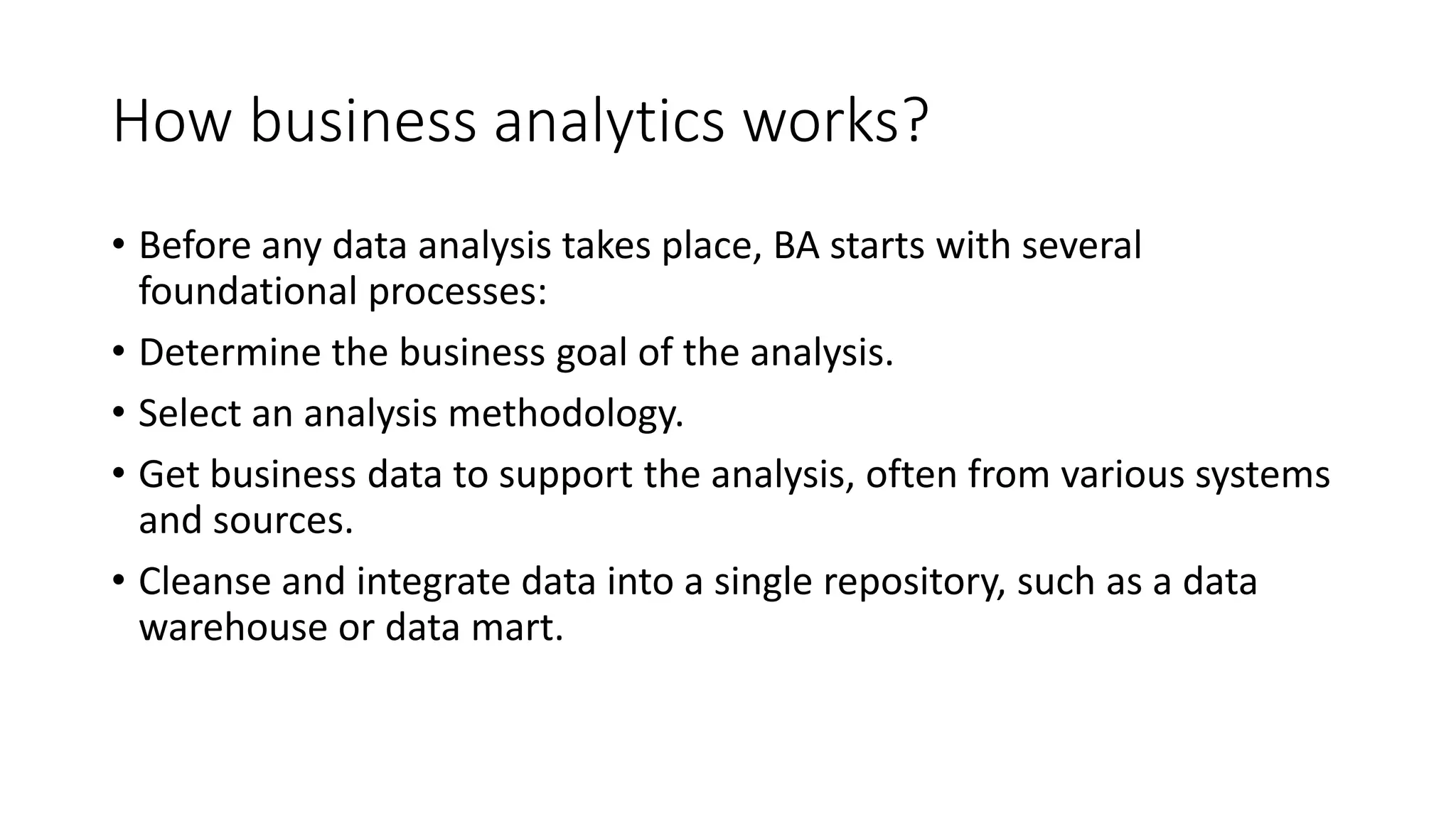 How business analytics works?
• Before any data analysis takes place, BA starts with several
foundational processes:
• Determine the business goal of the analysis.
• Select an analysis methodology.
• Get business data to support the analysis, often from various systems
and sources.
• Cleanse and integrate data into a single repository, such as a data
warehouse or data mart.
 