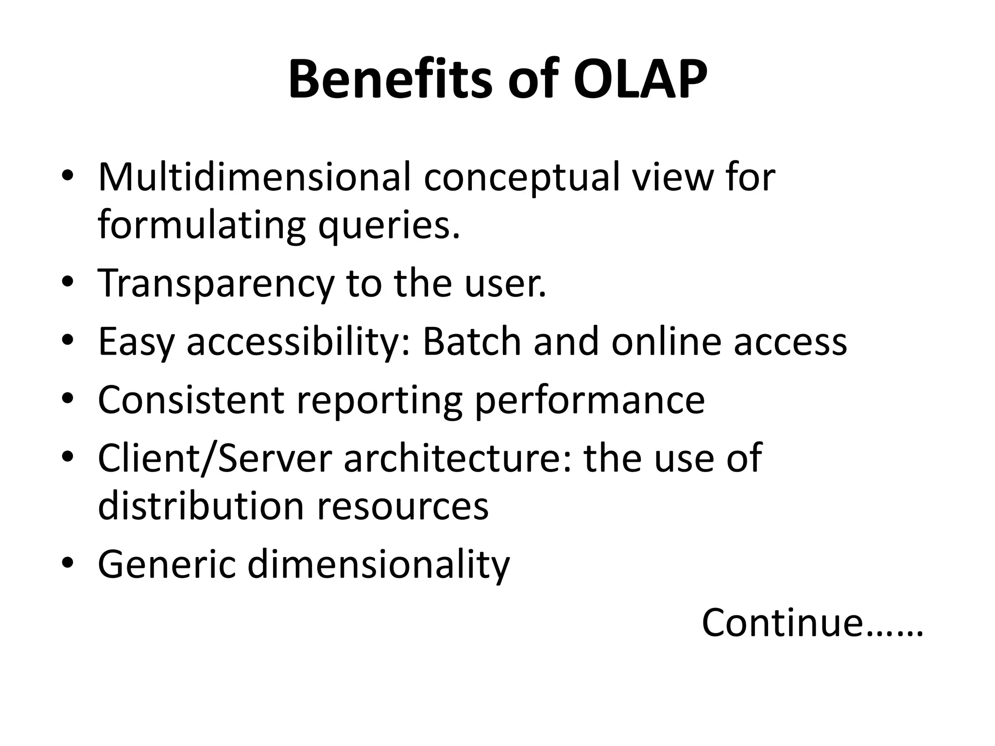 Benefits of OLAP 
• Multidimensional conceptual view for 
formulating queries. 
• Transparency to the user. 
• Easy accessibility: Batch and online access 
• Consistent reporting performance 
• Client/Server architecture: the use of 
distribution resources 
• Generic dimensionality 
Continue…… 
 